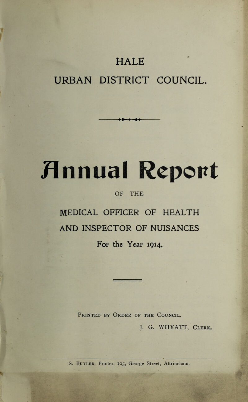 HALE URBAN DISTRICT COUNCIL. Jlnnual Report OF THE MEDICAL OFFICER OF HEALTH AND INSPECTOR OF NUISANCES For the Year 1914. Printed by Order of the Council. J. G. WHYATT, Clerk. S. Butler, Printer, 105, George Street, Altrincham.