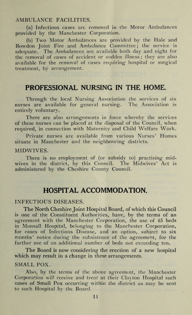 AMBULANCE FACILITIES. (a) Infectious cases are removed in the Motor Ambulances provided by the Manchester Corporation. (b) Two Motor Ambulances are provided by the Hale and Bowdon Joint Fire and Ambulance Committee; the service is adequate. The Ambulances are available both day and night for the removal of cases of accident or sudden illness; they are also available for the removal of cases requiring hospital or surgical treatment, by arrangement. PROFESSIONAL NURSING IN THE HOME. Through the local Nursing Association the services of six nurses are available for general nursing. The Association is entirely voluntary. There are also arrangements in force whereby the services of these nurses can be placed at the disposal of the Council, when required, in connection with Maternity and Child Welfare Work. Private nurses are available from various Nurses’ Homes situate in Manchester and the neighbouring districts. MIDWIVES. There is no employment of (or subsidy to) practising mid- wives in the district, by this Council. The Midwives’ Act is administered by the Cheshire County Council. HOSPITAL ACCOMMODATION. INFECTIOUS DISEASES. The North Cheshire Joint Hospital Board, of which this Council is one of the Constituent Authorities, have, by the terms of an agreement with the Manchester Corporation, the use of 45 beds in Monsall Hospital, belonging to the Manchester Corporation, for cases of Infectious Disease, and an option, subject to six months’ notice during the subsistence of the agreement, for the further use of an additional number of beds not exceeding ten. The Board is now considering the erection of a new hospital which may result in a change in these arrangements. SMALL POX. Also, by the terms of the above agreement, the Manchester Corporation will receive and treat at their Clacton Hospital such cases of Small Pox occurring within the district as may be sent to such Hospital by the Board.