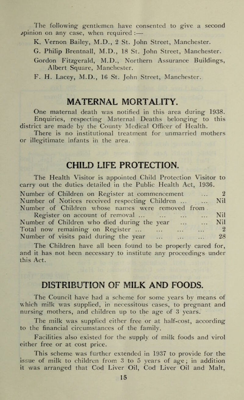 The following gentiemen have consented to give a second /pinion on any case, when required :— K. Vernon Bailey, M.D., 2 St. John Street, Manchester. G. Philip Brentnall, M.D., 18 St. John Street, Manchester. Gordon Fitzgerald, M.D., Northern Assurance Buildings, Albert Square, Manchester. F. H. Lacey, M.D., 16 St. John Street, Manchester. MATERNAL MORTALITY. One maternal death was notified in this area during 1938. Enquiries, respecting Maternal Deaths belonging to this district are made by the County Medical Officer of Health. There is no institutional treatment for unmarried mothers or illegitimate infants in the area. CHILD LIFE PROTECTION. The Health Visitor is appointed Child Protection Visitor to carry out the duties detailed in the Public Health Act, 1936. Number of Children on Register at commencement ... 2 Number of Notices received respecting Children ... ... Nil Number of Children whose names were removed from Register on account of removal ... ... ... ... Nil Number of Children who died during the year ... ... Nil Total now remaining on Register ... ... ... ... 2 Number of visits paid during the year ... ... ... 28 The Children have all been found to be properly cared for, and it has not been necessary to institute any proceedings under this Act. DISTRIBUTION OF MILK AND FOODS. The Council have had a scheme for some years by means of which milk was supplied, in necessitous cases, to pregnant and nursing mothers, and children up to the age of 3 years. The milk was supplied either free or at half-cost, according to the financial circumstances of the family. Facilities also existed for the supply of milk foods and virol either free or at cost price. This scheme wTas further extended in 1937 to provide for the issue of milk to children from 3 to 5 years of age; in addition it was arranged that Cod Liver Oil, Cod Liver Oil and Malt,