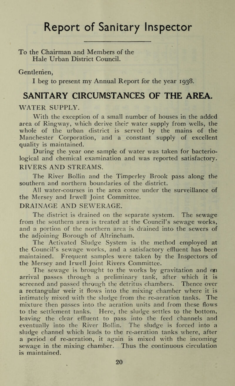 Report of Sanitary Inspector To the Chairman and Members of the Hale Urban District Council. Gentlemen, I beg to present my Annual Report for the year 1938. SANITARY CIRCUMSTANCES OF THE AREA. WATER SUPPLY. With the exception of a small number of houses in the added area of Ringway, which derive their water supply from wells, the whole of the urban district is served by the mains of the Manchester Corporation, and a constant supply of excellent quality is maintained. During the year one sample of water was taken for bacterio- logical and chemical examination and was reported satisfactory. RIVERS AND STREAMS. The River Bollin and the Timperley Brook pass along the southern and northern boundaries of the district. All water-courses in the area come under the surveillance of the Mersey and Irwell Joint Committee. DRAINAGE AND SEWERAGE. The district is drained on the separate system. The sewage from the southern area is treated at the Council’s sewage works, and a portion of the northern area is drained into the sewers of the adjoining Borough of Altrincham,. The Activated Sludge System is the method employed at the Council’s sewage works, and a satisfactory effluent has been maintained. Frequent samples were takert by the Inspectors of the Mersey and Irwell Joint Rivers Committee. The sewage is brought to the works by gravitation and op arrival passes through a preliminary tank, after which it is screened and passed through the detritus chambers. Thence over a rectangular weir it flows into the mixing chamber where it is intimately mixed with the sludge from the re-aeration tanks. The mixture then passes into the aeration units and from these flows to the settlement tanks. Here, the sludge settles to the bottom, leaving the clear effluent to pass into the feed channels and eventually into the River Bollin. The sludge is forced into a sludge channel which leads to the re-aeration tanks where, after a period of re-aeration, it again is mixed with the incoming sewage in the mixing chamber. Thus the continuous circulation is maintained.