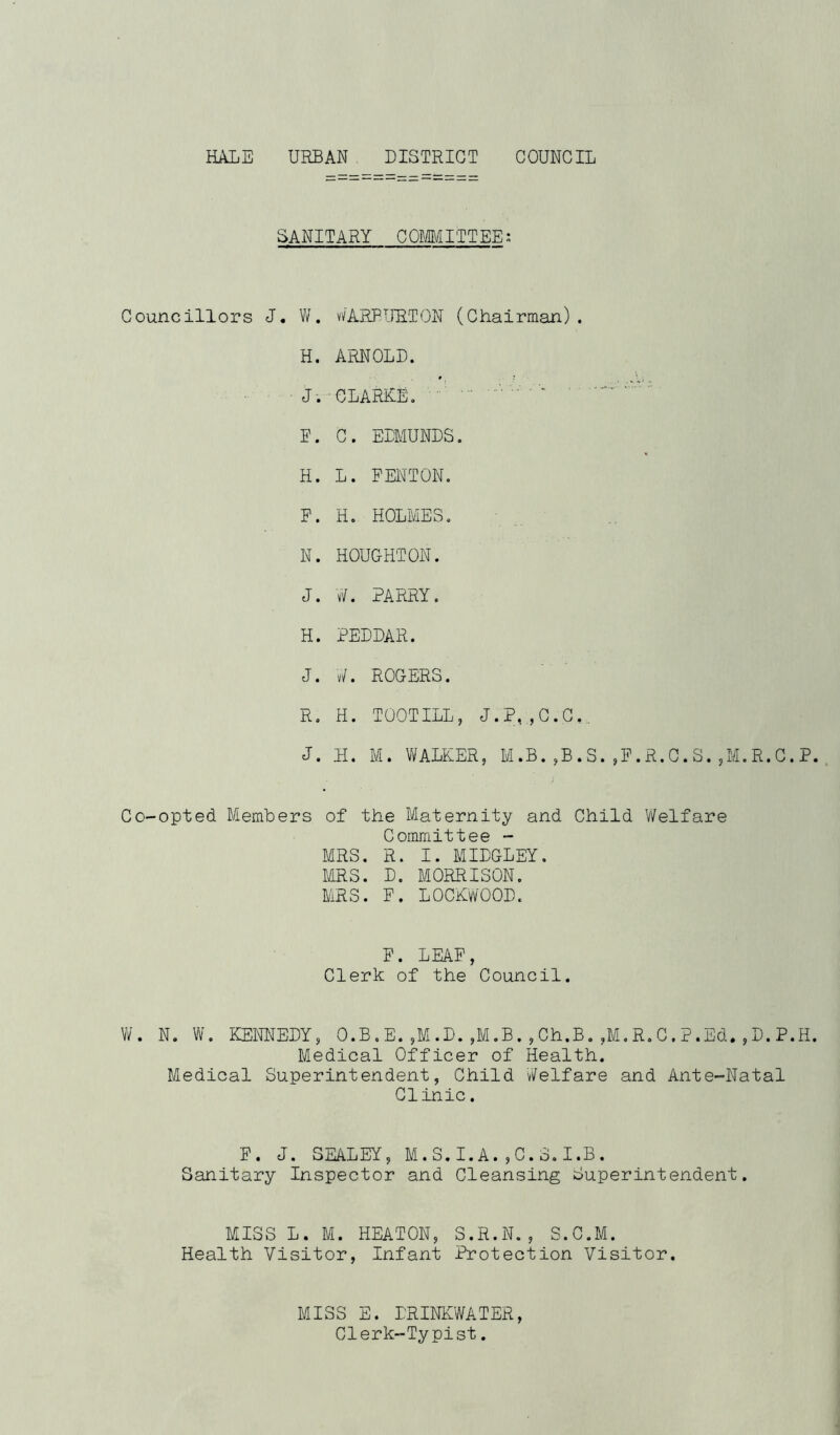 HALE URBAN DISTRICT COUNCIL SANITARY COMMITTEE: Councillors J. W. v/ARBURTON (Chairman) . H. ARNOLD. J. CLARKE. P. C. EDMUNDS. H. L. FENTON. F. H. HOLMES. N. HOUGHTON. J. W. PARRY. H. PEDDAR. J. W. ROGERS. R. H. TOOTILL, J.P,,C.C, J. H. M. WALKER, M.B.,B.S.,F.R.C.S.,M.R,C.P Co-opted Members of the Maternity and Child Welfare Committee - MRS. R. I. MIDGLEY. MRS. D. MORRISON. MRS. F. LOCKWOOD. F. LEAF, Clerk of the Council. W. N. W. KENNEDY, O.B.E.,M.D.,M.B.,Ch.B.,M.R.C.P.Ed.,D.P.H Medical Officer of Health. Medical Superintendent, Child Welfare and Ante-Natal Clinic. F. J. SEALEY, M.S.I.A.,C.S.I.B. Sanitary Inspector and Cleansing Superintendent. MISS L. M. HEATON, S.R.N., S.C.M. Health Visitor, Infant Protection Visitor. MISS E. DRINKWATER, Clerk-Typist.