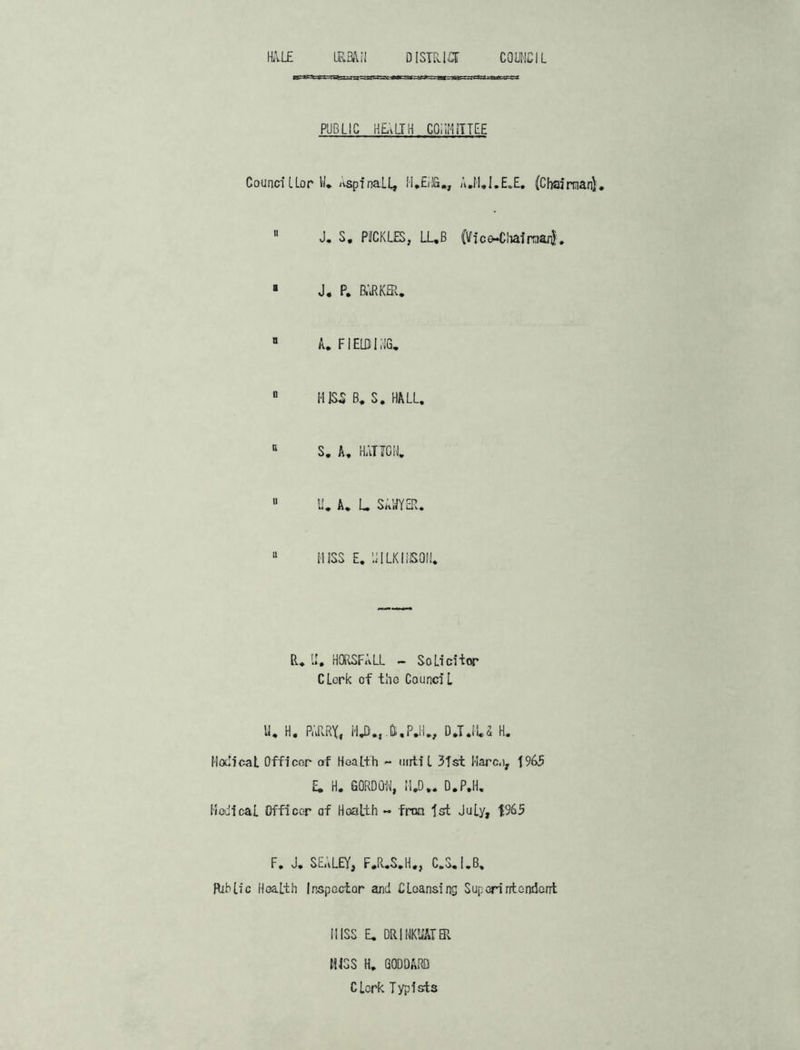 URBAN district COUNCIL PUBLIC HEvLIH COMMITTEE Councillor W. AspinaLl, H.EHG., A.M.I.E.E. (Chairman).  J. S. PICKLES, LUB (Vic^hafrcwfc. B J. P. BARKER. “ A. FIELDING. “ HISS B. S. HALL. 11 S. A. HATTON. 11 U. A. L SAWYER. 11 HISS E. II ILK I ISOM. R. U. HORSFALL - Solicitor CLcrk of the Counci l U. H. P.JIRX, HJ)., j,P.H., D.T.iU H. Mali cat Officer of Health - until 3Tst Marco, 1965 £. H. GORDON, M.D.. D.P.H. Medical Officer of Health - fron 1st July, F. J. SEALEY, F.R.S.H., C.S.I.B, Rib If c Health Inspector and Cleansing Superintendent MISS E. DRINKUATER HISS H. GODDARD Clerk Typists