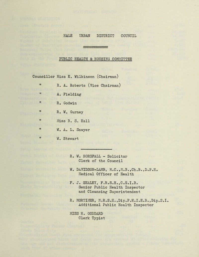 PUBLIC HEALTH & HOUSING COMMITTEE Councillor Miss E. Wilkinson (Chairman)  R. A. Roberts (Vice Chairman)  A. Fielding  R, Godwin  R. W. Gurney  Miss B. S. Hall  W. A. L. Sawyer  W. Stewart R. W. HORSFALL - Solicitor Clerk of the Council W. DAVIDSON-LAMB, M.C.,M.B.,Ch.B.,D.P.H. Medical Officer of Health F. J. SEALEY, F.R.S.H.,C.S.I.B. Senior Public Health Inspector and Cleansing Superintendent R. MORTIMER, M.R.S.H.,Dip.P.H.I.E.B.,Dip.S.I. Additional Public Health Inspector MISS H. GODDARD Clerk Typist