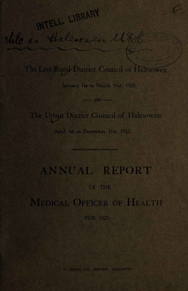 UMM The Late RuraTDistrict Council of Halesowen January 1st to March 31st, 1925, AND The Urban' District Council of Halesowen 'j'ba# April 1st to December 31st, 1925. ANNUAL REPORT OF THE Medical Officer of Health FOR 1925. H. PARKES, LTD., PRINTERS, HALESOWEN. am