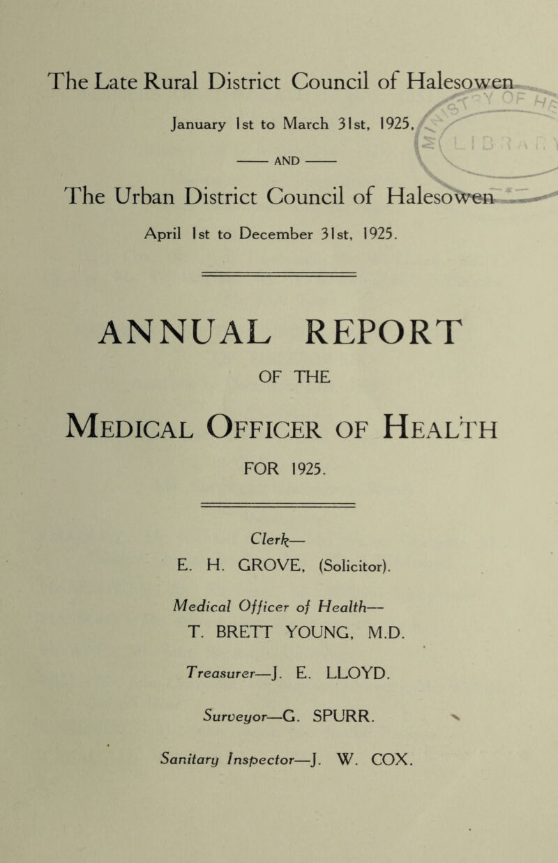 The Late Rural District Council of Halesowen January 1st to March 31st, 1925, AND The Urban District Council of Halesowen April 1st to December 31st, 1925. ANNUAL REPORT OF THE Medical Officer of Health FOR 1925. Clerk— E. H. GROVE, (Solicitor). Medical Officer of Health— T. BRETT YOUNG, M.D Treasurer—J. E. LLOYD. Surveyor—G. SPURR. Sanitary Inspector—J. W. COX.