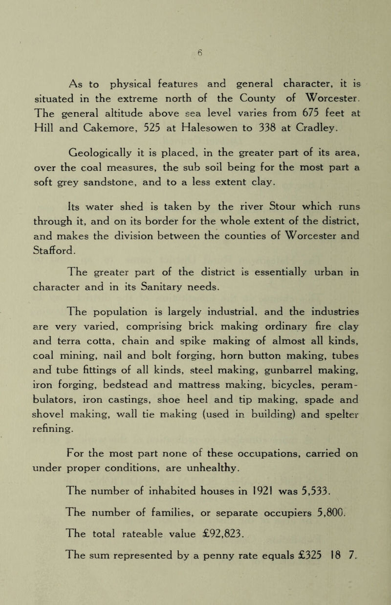 As to physical features and general character, it is situated in the extreme north of the County of Worcester. The general altitude above sea level varies from 675 feet at Hill and Cakemore, 525 at Halesowen to 338 at Cradley. Geologically it is placed, in the greater part of its area, over the coal measures, the sub soil being for the most part a soft grey sandstone, and to a less extent clay. Its water shed is taken by the river Stour which runs through it, and on its border for the whole extent of the district, and makes the division between the counties of Worcester and Stafford. The greater part of the district is essentially urban in character and in its Sanitary needs. The population is largely industrial, and the industries are very varied, comprising brick making ordinary fire clay and terra cotta, chain and spike making of almost all kinds, coal mining, nail and bolt forging, horn button making, tubes and tube fittings of all kinds, steel making, gunbarrel making, iron forging, bedstead and mattress making, bicycles, peram- bulators, iron castings, shoe heel and tip making, spade and shovel making, wall tie making (used in building) and spelter refining. For the most part none of these occupations, carried on under proper conditions, are unhealthy. The number of inhabited houses in 1921 was 5,533. The number of families, or separate occupiers 5,80G. The total rateable value £92,823. The sum represented by a penny rate equals £325 18 7.