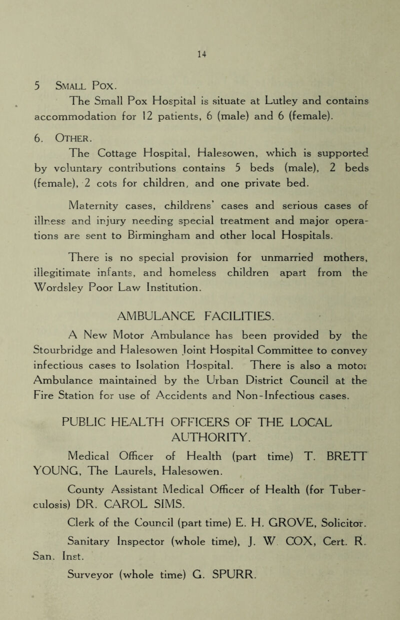 5 Small Pox. The Small Pox Hospital is situate at Lutley and contains accommodation for 12 patients, 6 (male) and 6 (female). 6. Other. The Cottage Hospital, Halesowen, which is supported by voluntary contributions contains 5 beds (male), 2 beds (female), 2 cots for children, and one private bed. Maternity cases, childrens’ cases and serious cases of illness and injury needing special treatment and major opera- tions are sent to Birmingham and other local Hospitals. There is no special provision for unmarried mothers, illegitimate infants, and homeless children apart from the Wordsley Poor Law Institution. AMBULANCE FACILITIES. A New Motor Ambulance has been provided by the Stourbridge and Halesowen Joint Hospital Committee to convey infectious cases to Isolation Hospital. There is also a motor Ambulance maintained by the Urban District Council at the Fire Station for use of Accidents and Non-Infectious cases. PUBLIC HEALTH OFFICERS OF THE LOCAL AUTHORITY. Medical Officer of Health (part time) T. BRETT YOUNG, The Laurels, Halesowen. County Assistant Medical Officer of Health (for Tuber- culosis) DR. CAROL SIMS. Clerk of the Council (part time) E. H. GROVE, Solicitor. Sanitary Inspector (whole time), J. W COX, Cert. R. San. Inst. Surveyor (whole time) G. SPURR.
