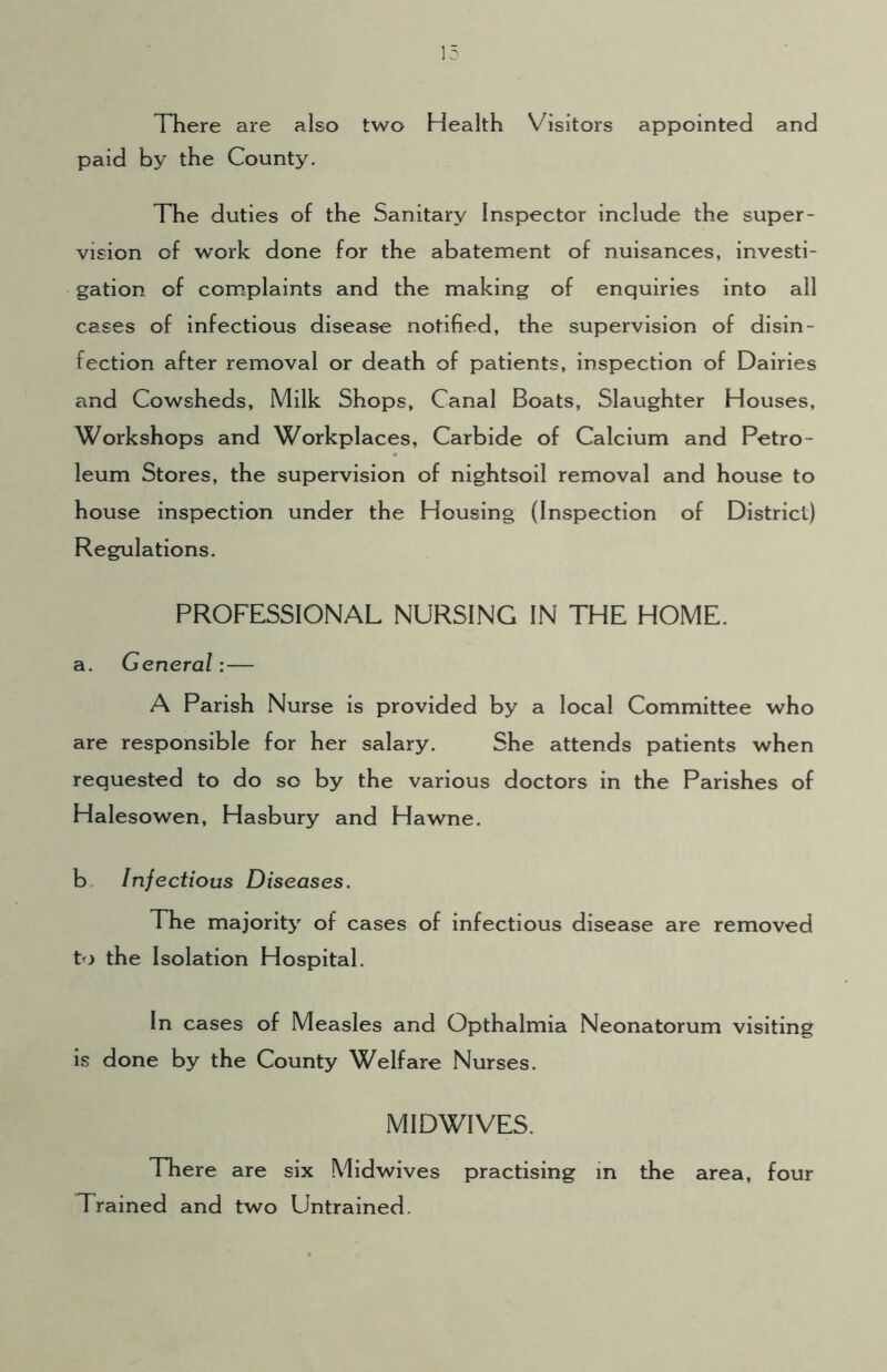 There are also two Health Visitors appointed and paid by the County. The duties of the Sanitary Inspector include the super- vision of work done for the abatement of nuisances, investi- gation of complaints and the making of enquiries into all cases of infectious disease notified, the supervision of disin- fection after removal or death of patients, inspection of Dairies and Cowsheds, Milk Shops, Canal Boats, Slaughter Houses, Workshops and Workplaces, Carbide of Calcium and Petro- leum Stores, the supervision of nightsoil removal and house to house inspection under the Housing (Inspection of District) Regulations. PROFESSIONAL NURSING IN THE HOME. a. General:— A Parish Nurse is provided by a local Committee who are responsible for her salary. She attends patients when requested to do so by the various doctors in the Parishes of Halesowen, Hasbury and Hawne. b Infectious Diseases. The majority of cases of infectious disease are removed to the Isolation Hospital. In cases of Measles and Opthalmia Neonatorum visiting is done by the County Welfare Nurses. MIDWIVES. There are six Mid wives practising in the area, four Trained and two Untrained.