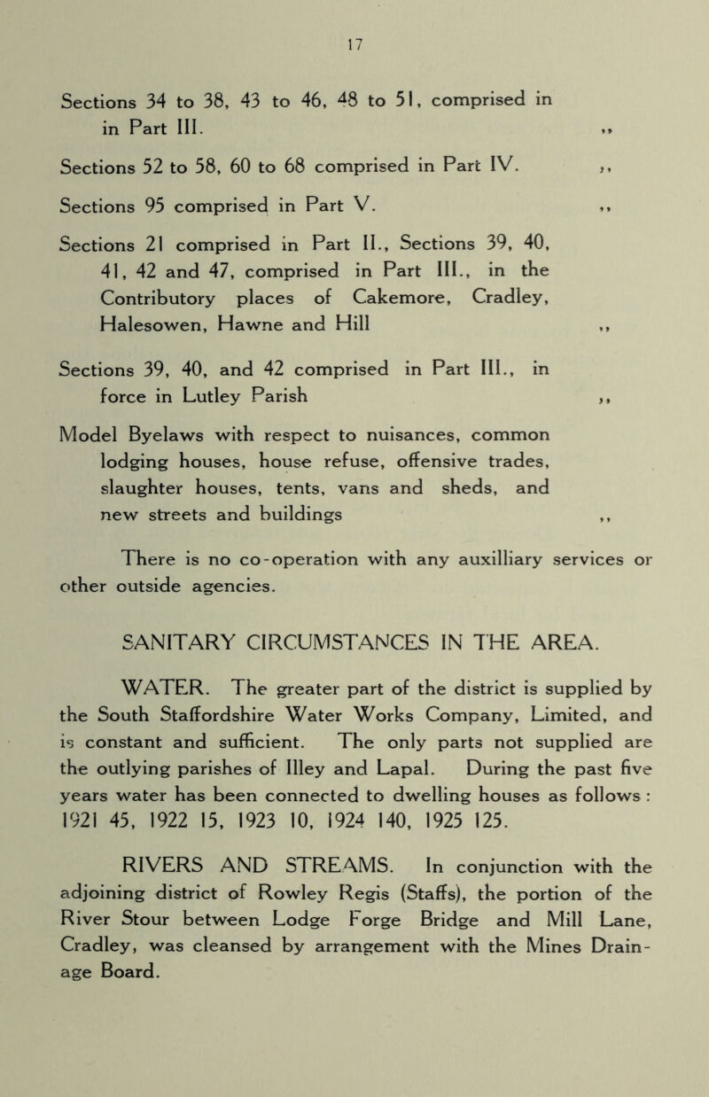 Sections 34 to 38, 43 to 46, 48 to 51, comprised in in Part III. »» Sections 52 to 58, 60 to 68 comprised in Part IV. Sections 95 comprised in Part V. ,, Sections 21 comprised in Part II., Sections 39, 40, 41, 42 and 47, comprised in Part III., in the Contributory places of Cakemore, Cradley, Halesowen, Hawne and Hill ,, Sections 39, 40, and 42 comprised in Part III., in force in Lutley Parish ,, Model Byelaws with respect to nuisances, common lodging houses, house refuse, offensive trades, slaughter houses, tents, vans and sheds, and new streets and buildings ,, There is no co-operation with any auxilliary services or other outside agencies. SANITARY CIRCUMSTANCES IN THE AREA. WATER. The greater part of the district is supplied by the South Staffordshire Water Works Company, Limited, and is constant and sufficient. The only parts not supplied are the outlying parishes of Illey and Lapal. During the past five years water has been connected to dwelling houses as follows : 1921 45, 1922 15, 1923 10, 1924 140, 1925 125. RIVERS AND STREAMS. In conjunction with the adjoining district of Rowley Regis (Staffs), the portion of the River Stour between Lodge Forge Bridge and Mill Lane, Cradley, was cleansed by arrangement with the Mines Drain- age Board.