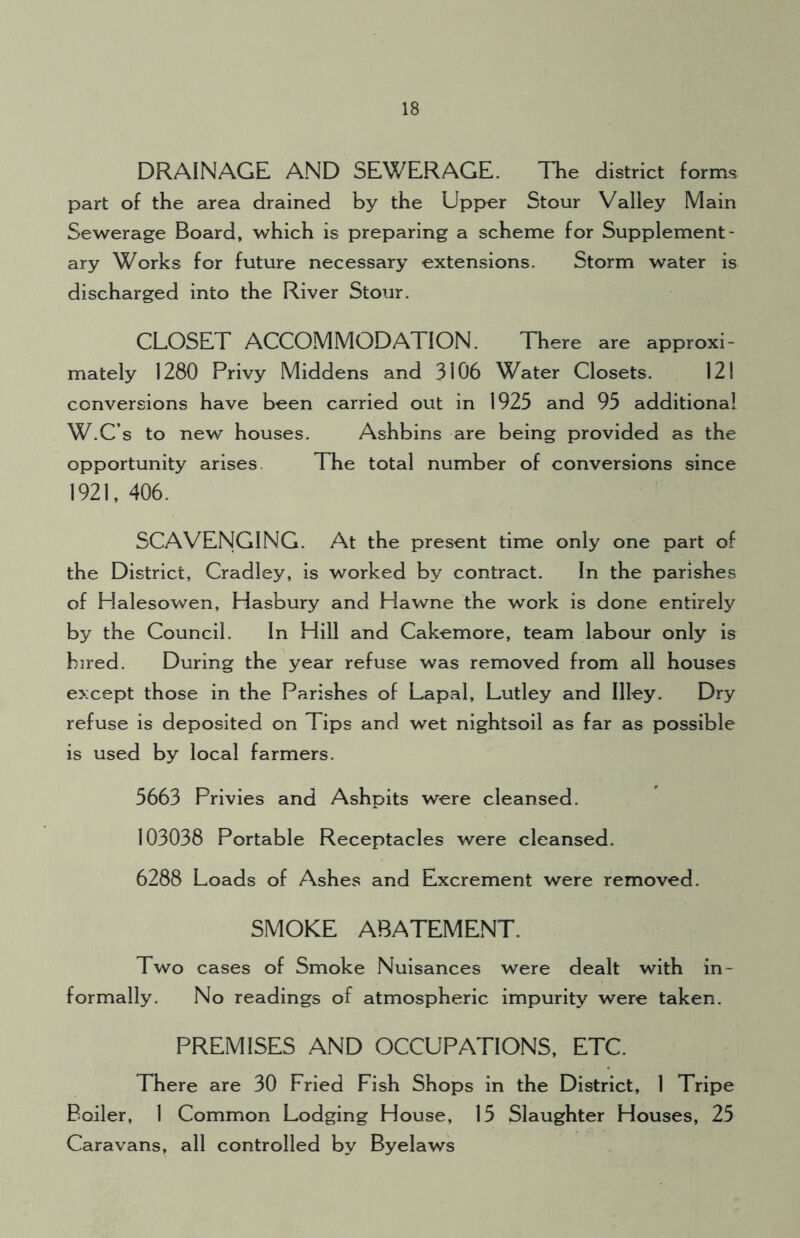 DRAINAGE AND SEWERAGE. The district forms part of the area drained by the Upper Stour Valley Main Sewerage Board, which is preparing a scheme for Supplement- ary Works for future necessary extensions. Storm water is discharged into the River Stour. CLOSET ACCOMMODATION. There are approxi- mately 1280 Privy Middens and 3106 Water Closets. 121 conversions have been carried out in 1923 and 95 additional W.C’s to new houses. Ashbins are being provided as the opportunity arises The total number of conversions since 1921, 406. SCAVENGING. At the present time only one part of the District, Cradley, is worked by contract. In the parishes of Halesowen, Hasbury and Hawne the work is done entirely by the Council. In Hill and Cakemore, team labour only is hired. During the year refuse was removed from all houses except those in the Parishes of Lapal, Lutley and Illey. Dry refuse is deposited on Tips and wet nightsoil as far as possible is used by local farmers. 5663 Privies and Ashpits were cleansed. 103038 Portable Receptacles were cleansed. 6288 Loads of Ashes and Excrement were removed. SMOKE ABATEMENT. Two cases of Smoke Nuisances were dealt with in- formally. No readings of atmospheric impurity were taken. PREMISES AND OCCUPATIONS, ETC. There are 30 Fried Fish Shops in the District, 1 Tripe Boiler, 1 Common Lodging House, 15 Slaughter Houses, 25 Caravans, all controlled by Byelaws