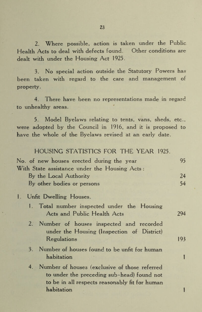 2. Where possible, action is taken under the Public Health Acts to deal with defects found. Other conditions are dealt with under the Housing Act 1925. 3. No special action outside the Statutory Powers has been taken with regard to the care and management of property. 4. There have been no representations made in regard to unhealthy areas. 5. Model Byelaws relating to tents, vans, sheds, etc., were adopted by the Council in 1916, and it is proposed to have the whole of the Byelaws revised at an early date. HOUSING STATISTICS FOR THE YEAR 1925. No. of new houses erected during the year With State assistance under the Housing Acts : By the Local Authority By other bodies or persons 1. Unfit Dwelling Houses. 1. Total number inspected under the Housing Acts and Public Health Acts 294 2. Number of houses inspected and recorded under the Housing (Inspection of District) Regulations 3. Number of houses found to be unfit for human habitation 4. Number of houses (exclusive of those referred to under the preceding sub-head) found not to be in all respects reasonably fit for human habitation 1 193 1 95 24 54