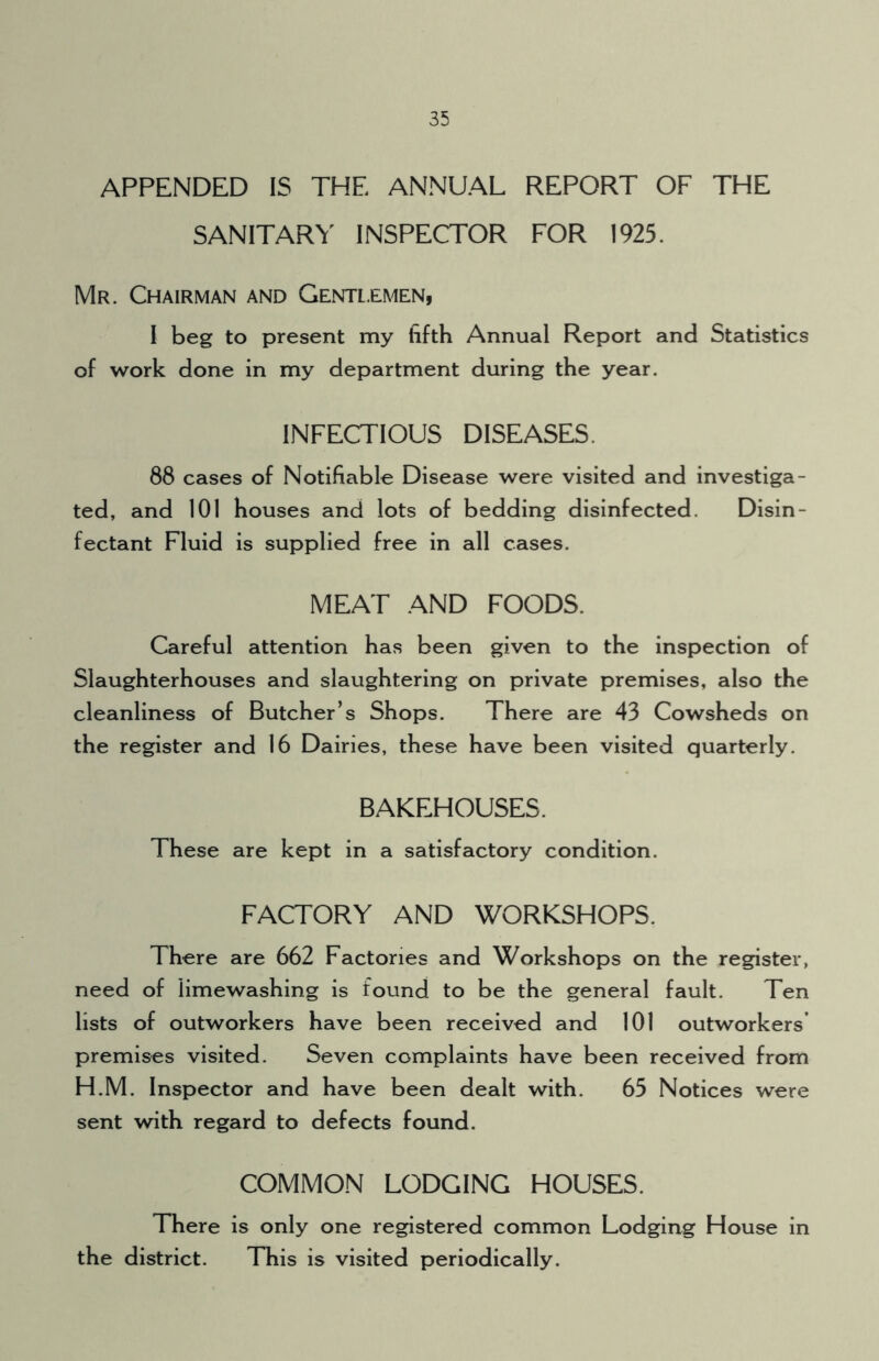 APPENDED IS THE ANNUAL REPORT OF THE SANITARY INSPECTOR FOR 1925. Mr. Chairman and Gentlemen, I beg to present my fifth Annual Report and Statistics of work done in my department during the year. INFECTIOUS DISEASES. 88 cases of Notifiable Disease were visited and investiga- ted, and 101 houses and lots of bedding disinfected. Disin- fectant Fluid is supplied free in all cases. MEAT AND FOODS. Careful attention has been given to the inspection of Slaughterhouses and slaughtering on private premises, also the cleanliness of Butcher’s Shops. There are 43 Cowsheds on the register and 16 Dairies, these have been visited quarterly. BAKEHOUSES. These are kept in a satisfactory condition. FACTORY AND WORKSHOPS. There are 662 Factories and Workshops on the register, need of limewashing is found to be the general fault. Ten lists of outworkers have been received and 101 outworkers premises visited. Seven complaints have been received from H.M. Inspector and have been dealt with. 65 Notices were sent with regard to defects found. COMMON LODGING HOUSES. There is only one registered common Lodging House in the district. This is visited periodically.