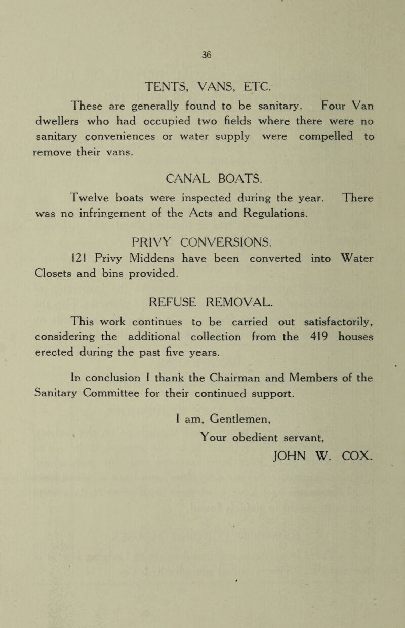 TENTS, VANS, ETC. These are generally found to be sanitary. Four Van dwellers who had occupied two fields where there were no sanitary conveniences or water supply were compelled to remove their vans. CANAL BOATS. Twelve boats were inspected during the year. There was no infringement of the Acts and Regulations. PRIVY CONVERSIONS. 121 Privy Middens have been converted into Water Closets and bins provided. REFUSE REMOVAL. This work continues to be carried out satisfactorily, considering the additional collection from the 419 houses erected during the past five years. In conclusion I thank the Chairman and Members of the Sanitary Committee for their continued support. I am. Gentlemen, Your obedient servant, JOHN W. COX.