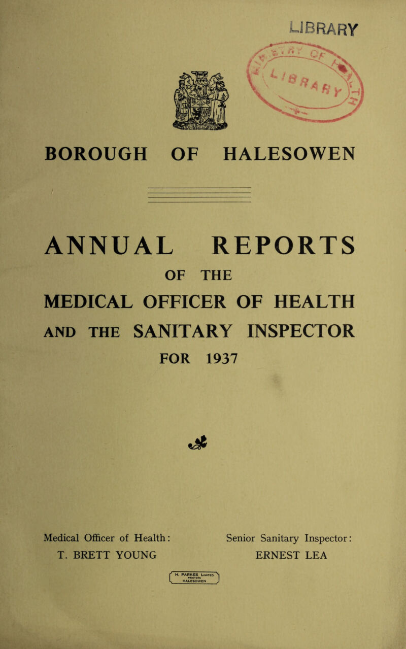 library BOROUGH OF HALESOWEN ANNUAL REPORTS OF THE MEDICAL OFFICER OF HEALTH and the SANITARY INSPECTOR FOR 1937 Medical Officer of Health: T. BRETT YOUNG Senior Sanitary Inspector: ERNEST LEA c PARKES Limited HALESOWEN