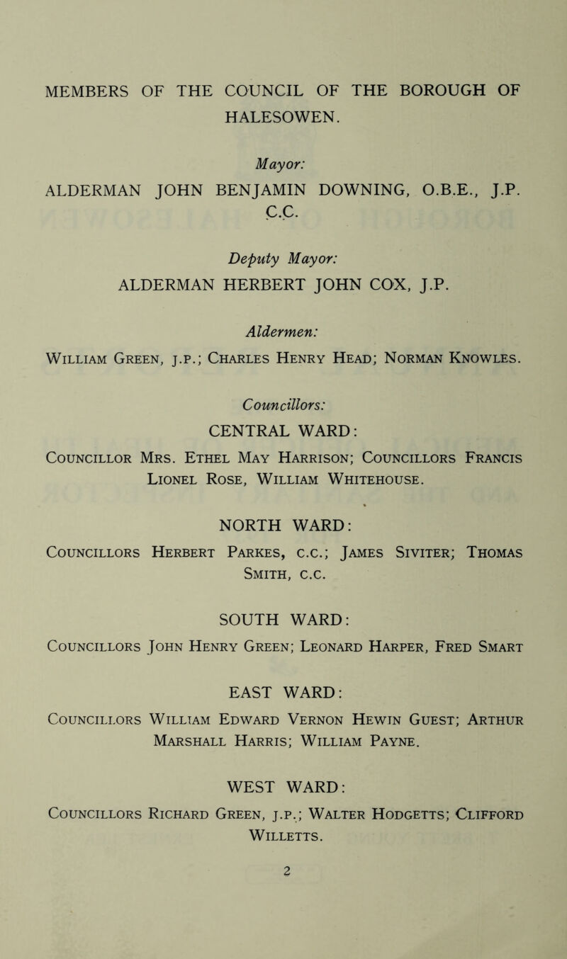 MEMBERS OF THE COUNCIL OF THE BOROUGH OF HALESOWEN. Mayor: ALDERMAN JOHN BENJAMIN DOWNING, O.B.E., J.P. C.C. Deputy Mayor: ALDERMAN HERBERT JOHN COX, J.P. Aldermen: William Green, j.p.; Charles Henry Head; Norman Knowles. Councillors: CENTRAL WARD: Councillor Mrs. Ethel May Harrison; Councillors Francis Lionel Rose, William Whitehouse. NORTH WARD: Councillors Herbert Parkes, c.c.; James Siviter; Thomas Smith, c.c. SOUTH WARD: Councillors John Henry Green; Leonard Harper, Fred Smart EAST WARD: Councillors William Edward Vernon Hewtn Guest; Arthur Marshall Harris; William Payne. WEST WARD: Councillors Richard Green, j.p.; Walter Hodgetts; Clifford Willetts.