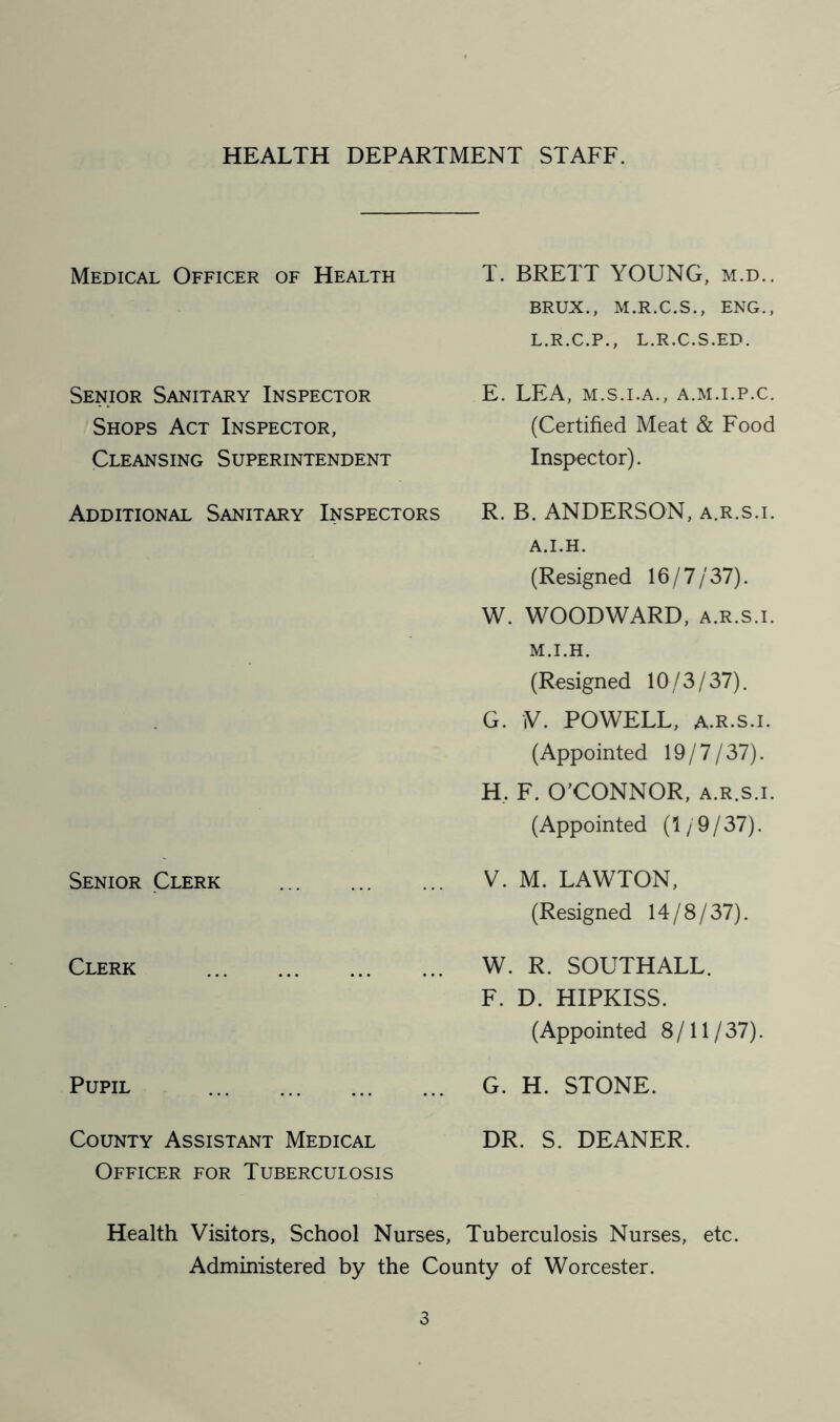 HEALTH DEPARTMENT STAFF. Medical Officer of Health T. BRETT YOUNG, m.d.. BRUX., M.R.C.S., ENG., L.R.C.P., L.R.C.S.ED. Senior Sanitary Inspector Shops Act Inspector, Cleansing Superintendent E. LEA, M.S.I.A., A.M.I.P.C. (Certified Meat & Food Inspector). Additional Sanitary Inspectors R. B. ANDERSON, a.r.s.i. A.I.H. (Resigned 16/7/37). W. WOODWARD, a.r.s.i. M.I.H. (Resigned 10/3/37). G. V. POWELL, A.R.S.I. (Appointed 19/7/37). H. F. O'CONNOR, a.r.s.i. (Appointed (1 / 9 / 37). Senior Clerk V. M. LAWTON, (Resigned 14/8/37). Clerk W. R. SOUTHALL. F. D. HIPKISS. (Appointed 8/11/37). Pupil G. H. STONE. County Assistant Medical Officer for Tuberculosis DR. S. DEANER. Health Visitors, School Nurses, Tuberculosis Nurses, etc. Administered by the County of Worcester.