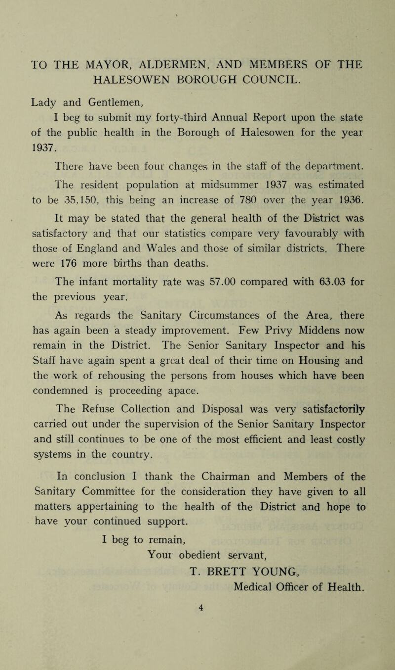 TO THE MAYOR, ALDERMEN, AND MEMBERS OF THE HALESOWEN BOROUGH COUNCIL. Lady and Gentlemen, I beg to submit my forty-third Annual Report upon the state of the public health in the Borough of Halesowen for the year 1937. There have been four changes in the staff of the department. The resident population at midsummer 1937 was estimated to be 35,150, this being an increase of 780 over the year 1936. It may be stated that the general health of the District was satisfactory and that our statistics compare very favourably with those of England and Wales and those of similar districts. There were 176 more births than deaths. The infant mortality rate was 57.00 compared with 63.03 for the previous year. As regards the Sanitary Circumstances of the Area, there has again been a steady improvement. Few Privy Middens now remain in the District. The Senior Sanitary Inspector and his Staff have again spent a great deal of their time on Housing and the work of rehousing the persons from houses which have been condemned is proceeding apace. The Refuse Collection and Disposal was very satisfactorily carried out under the supervision of the Senior Sanitary Inspector and still continues to be one of the most efficient and least costly systems in the country. In conclusion I thank the Chairman and Members of the Sanitary Committee for the consideration they have given to all matters appertaining to the health of the District and hope to have your continued support. I beg to remain, Your obedient servant, T. BRETT YOUNG,, Medical Officer of Health.