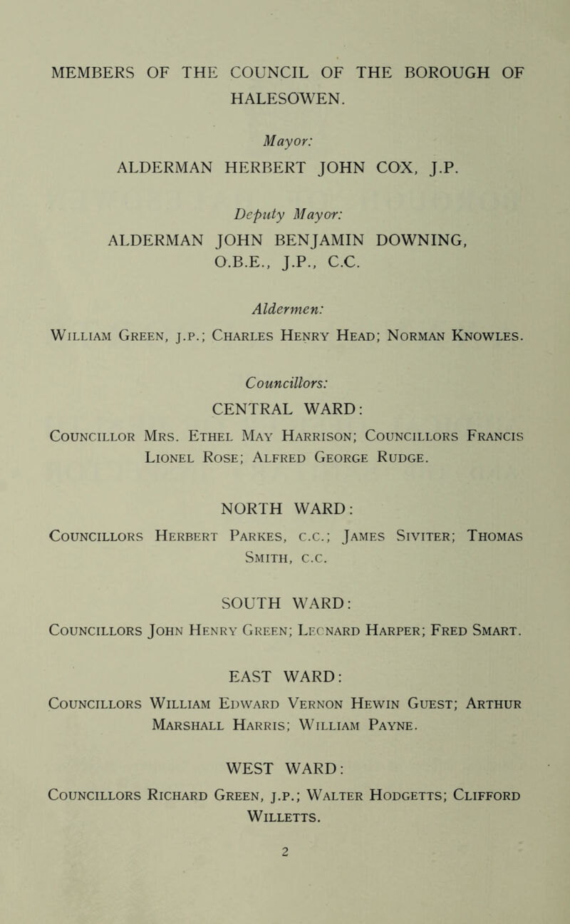 MEMBERS OF THE COUNCIL OF THE BOROUGH OF HALESOWEN. Mayor: ALDERMAN HERBERT JOHN COX, J.P. Deputy Mayor: ALDERMAN JOHN BENJAMIN DOWNING, O.B.E., J.P., C.C. Aldermen: William Green, j.p.; Charles Henry Head; Norman Knowles. Councillors: CENTRAL WARD: Councillor Mrs. Ethel May Harrison; Councillors Francis Lionel Rose; Alfred George Rudge. NORTH WARD: Councillors Herbert Parkes, c.c.; James Siviter; Thomas Smith, c.c. SOUTH WARD: Councillors John Henry Green; Leonard Harper; Fred Smart. EAST WARD: Councillors William Edward Vernon Hewin Guest; Arthur Marshall Harris; William Payne. WEST WARD: Councillors Richard Green, j.p.; Walter Hodgetts; Clifford Willetts.