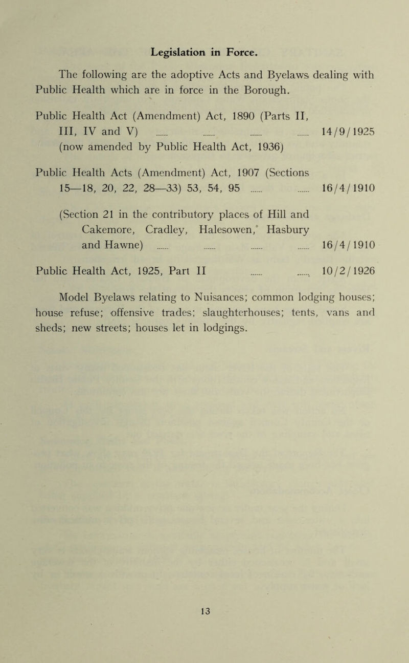 Legislation in Force. The following are the adoptive Acts and Byelaws dealing with Public Health which are in force in the Borough. Public Health Act (Amendment) Act, 1890 (Parts II, III, IV and V) 14/9/1925 (now amended by Public Health Act, 1936) Public Health Acts (Amendment) Act, 1907 (Sections 15—18, 20, 22, 28—33) 53, 54, 95 16/4/1910 (Section 21 in the contributory places of Hill and Cakemore, Cradley, Halesowen/ Hasbury and Hawne) ...... 16/4/1910 Public Health Act, 1925, Part II 10/2/1926 Model Byelaws relating to Nuisances; common lodging houses; house refuse; offensive trades; slaughterhouses; tents, vans and sheds; new streets; houses let in lodgings.