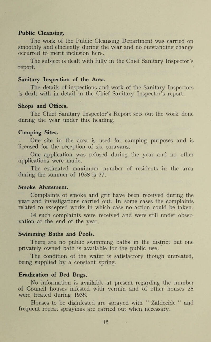 Public Cleansing. The work of the Public Cleansing Department was carried on smoothly and efficiently during the year and no outstanding change occurred to merit inclusion here. The subject is dealt with fully in Ihe Chief Sanitary Inspector’s report. Sanitary Inspection of the Area. The details of inspections and work of the Sanitary Inspectors is dealt with in detail in the Chief Sanitary Inspector’s report. Shops and Offices. The Chief Sanitary Inspector’s Report sets out the work done during the year under this heading. Camping Sites. One site in the area is used for camping purposes and is licensed for the reception of six caravans. One application was refused during the year and no other applications were made. The estimated maximum number of residents in the area during the summer of 1938 is 27. Smoke Abatement. Complaints of smoke and grit have been received during the year and investigations carried out. In some cases the complaints related to excepted works in which case no action could be taken. 14 such complaints were received and were still under obser- vation at the end of the year. Swimming Baths and Pools. There are no public swimming baths in the district but one privately owned bath is available for the public use. The condition of the water is satisfactory though untreated, being supplied by a constant spring. Eradication of Bed Bugs. No information is available at present regarding the number of Council houses infested with vermin and of other houses 25 were treated during 1938. Houses to be disinfested are sprayed with “ Zaldecide ” and frequent repeat sprayings are carried out when necessary.