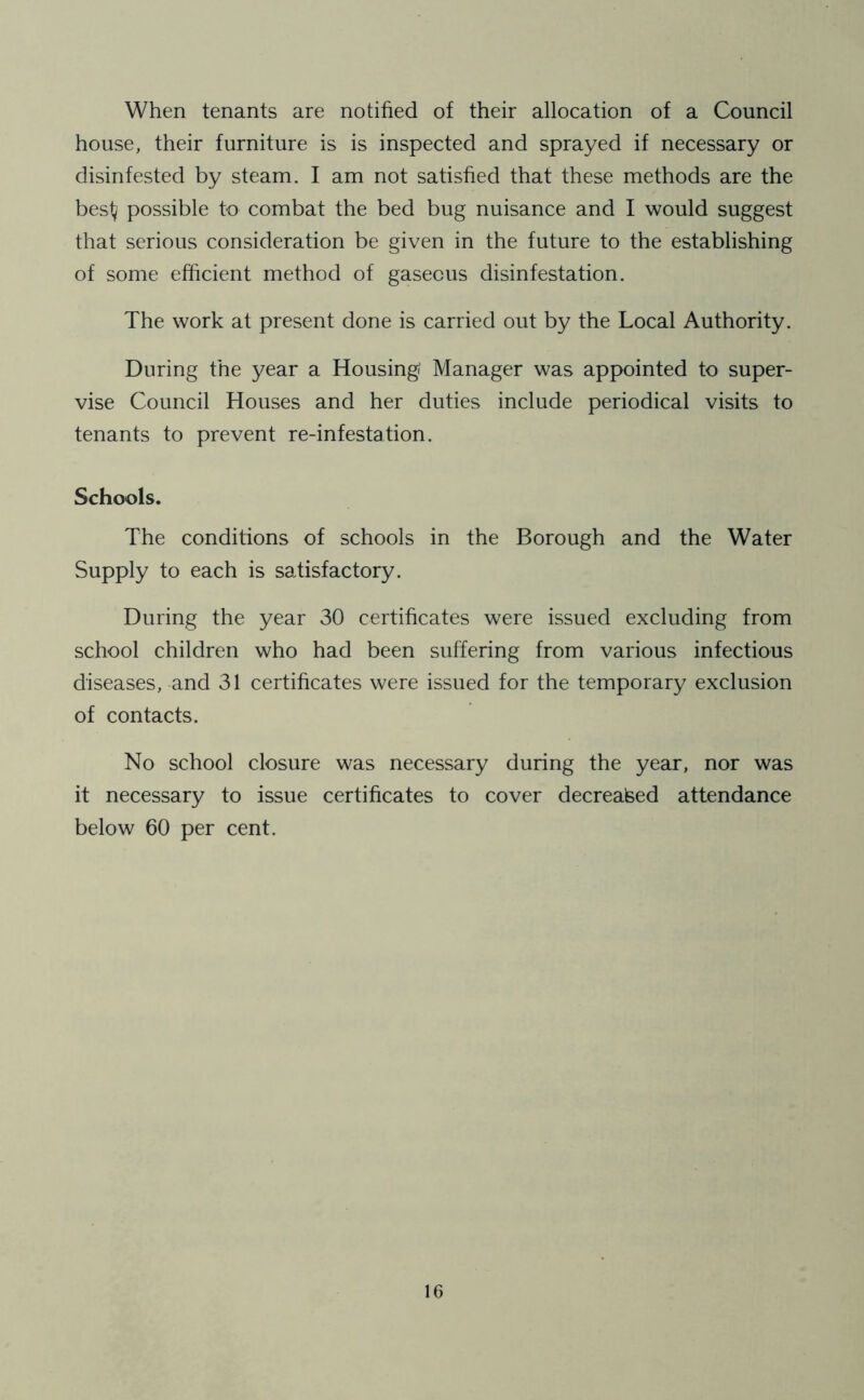 When tenants are notified of their allocation of a Council house, their furniture is is inspected and sprayed if necessary or disinfested by steam. I am not satisfied that these methods are the besty possible to combat the bed bug nuisance and I would suggest that serious consideration be given in the future to the establishing of some efficient method of gaseous disinfestation. The work at present done is carried out by the Local Authority. During the year a Housing' Manager was appointed to super- vise Council Houses and her duties include periodical visits to tenants to prevent re-infestation. Schools. The conditions of schools in the Borough and the Water Supply to each is satisfactory. During the year 30 certificates were issued excluding from school children who had been suffering from various infectious diseases, and 31 certificates were issued for the temporary exclusion of contacts. No school closure was necessary during the year, nor was it necessary to issue certificates to cover decreased attendance below 60 per cent.