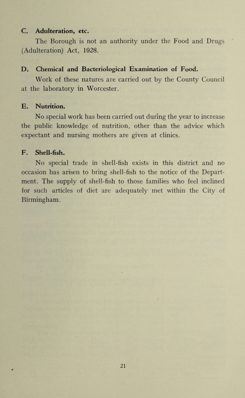 C. Adulteration, etc. The Borough is not an authority under the Food and Drugs (Adulteration) Act, 1928. D. Chemical and Bacteriological Examination of Food. Work of these natures are carried out by the County Council at the laboratory in Worcester. E. Nutrition. No special work has been carried out during the year to increase the public knowledge of nutrition, other than the advice which expectant and nursing mothers are given at clinics. F. Shell-fish. No special trade in shell-fish exists in this district and no occasion has arisen to bring shell-fish to the notice of the Depart- ment. The supply of shell-fish to those families who feel inclined for such articles of diet are adequately met within the City of Birmingham.