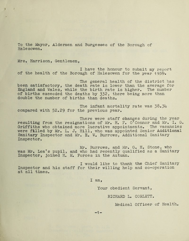 To the Mayor, Aldermen and Burgesses of the Borough of Halesowen. Mrs. Harrison, Gentlemen, I have the honour to submit my report of the health of the Borough of Halesowen for the year 1939* The general health of the district has been satisfactory, the death rate is lower than the average for England and Wales, while the birth rate is higher. The number of births exceeded the deaths by 332, there being more than double the number of births than deaths. The infant mortality rate was 38*34 compared with 52.29 for the previous year. There were staff changes during the year resulting from the resignations of Mr. H. F. O’Connor and Mr. I* G. Griffiths who obtained more lucrative appointments. The vacancies were filled by Mr. L. J. Hill, who was appointed Senior Additional Sanitary Inspector and Mr. E. W* Burrows, Additional Sanitary Inspector. Mr. Burrows, and Mr. G. H. Stone, who was Mr. Lea’s pupil, and who had recently qualified as a Sanitary Inspector, joined H. M. Forces in the Autumn. I would like to thank the Chief Sanitary Inspector and his staff for their willing help and co-operation at all times. I am, Your obedient Servant, -1 - RICHARD L. CORLETT. Medical Officer of Health.