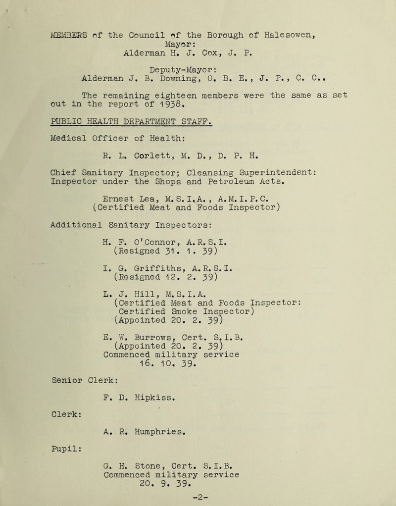 MEMBERS of the Council of the Borough of Halesov/en, Mayor: Alderman H. J. Cox, J. P. Deputy-Mayor: Alderman J. B. Downing, 0. B. E., J. P., C. C.. The remaining eighteen members were the same as set out in the report of 1938. PUBLIC HEALTH DEPARTMENT STAFF. Medical Officer of Health: R. L. Corlett, M. D., D. P. H. Chief Sanitary Inspector; Cleansing Superintendent: Inspector under the Shops and Petroleum Acts. Ernest Lea, M. S. I. A. , A. M. I. P. C. (Certified Meat and Poods Inspector) Additional Sanitary Inspectors: H. P. O’Connor, A.R.S.I. (Resigned 31. 1. 39) I. G. Griffiths, A.R.S.I. (Resigned 12. 2. 39) L. J. Hill, M. S. I.A. (Certified Meat and Poods Inspector: Certified Smoke Inspector) (Appointed 20. 2. 39) E. W. Burrows, Cert. S.I.B. (Appointed 20. 2. 39) Commenced military service 16. 10. 39. Senior Clerk: P. D. Hipkiss. Clerk: A. R. Humphries. Pupil: G. H. Stone, Cert. S. I.B. Commenced military service 20. 9. 39. -2-