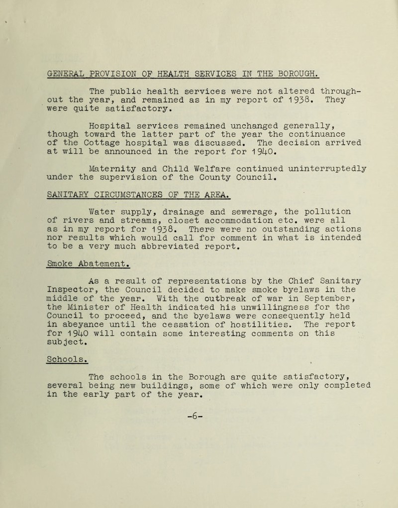 GENERAL PROVISION OF HEALTH SERVICES IN THE BOROUGH. The public health services were not altered through- out the year, and remained as in my report of 1938. They were quite satisfactory. Hospital services remained unchanged generally, though toward the latter part of the year the continuance of the Cottage hospital was discussed. The decision arrived at will be announced in the report for 1940. Maternity and Child Welfare continued uninterruptedly under the supervision of the County Council. SANITARY CIRCUMSTANCES OF THE AREA. Water supply, drainage and sewerage, the pollution of rivers and streams, closet accommodation etc. were all as in my report for 1938. There were no outstanding actions nor results which would call for comment in what is intended to be a very much abbreviated report. Smoke Abatement. As a result of representations by the Chief Sanitary Inspector, the Council decided to make smoke byelaws in the middle of the year. With the outbreak of war in September, the Minister of Health indicated his unwillingness for the Council to proceed, and the byelaws were consequently held in abeyance until the cessation of hostilities. The report for 1940 will contain some interesting comments on this subject. Schools. The schools in the Borough are quite satisfactory, several being new buildings, some of which were only completed in the early part of the year. -6-