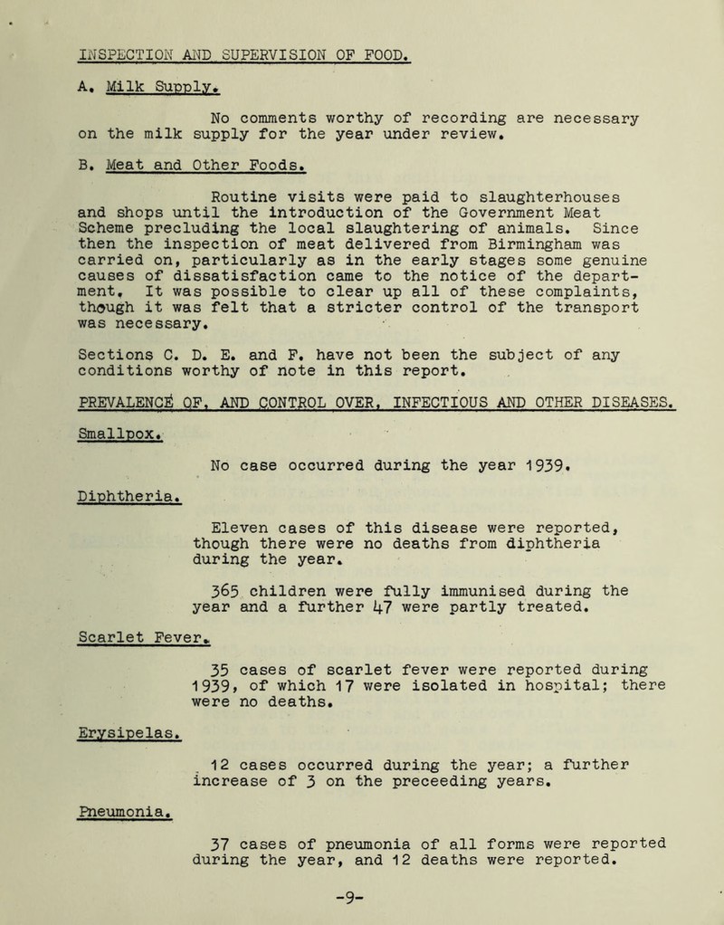 INSPECTION AND SUPERVISION OF FOOD A, Milk Supply. No comments worthy of recording are necessary on the milk supply for the year under review. B. Meat and Other Foods. Routine visits were paid to slaughterhouses and shops until the introduction of the Government Meat Scheme precluding the local slaughtering of animals. Since then the inspection of meat delivered from Birmingham was carried on, particularly as in the early stages some genuine causes of dissatisfaction came to the notice of the depart- ment. It was possible to clear up all of these complaints, though it was felt that a stricter control of the transport was necessary. Sections C. D. E. and F, have not been the subject of any conditions worthy of note in this report. PREVALENCE QF. AND CONTROL OVER. INFECTIOUS AND OTHER DISEASES. Smallpox. No case occurred during the year 1939. Diphtheria. Eleven cases of this disease were reported, though there were no deaths from diphtheria during the year. 365 children were fully immunised during the year and a further 47 were partly treated. Scarlet Fever. 35 cases of scarlet fever were reported during 1939» of which 17 were isolated in hospital; there were no deaths. Erysipelas. 12 cases occurred during the year; a further increase of 3 on the preceeding years. Pneumonia. 37 cases of pneumonia of all forms were reported during the year, and 12 deaths were reported. -9-