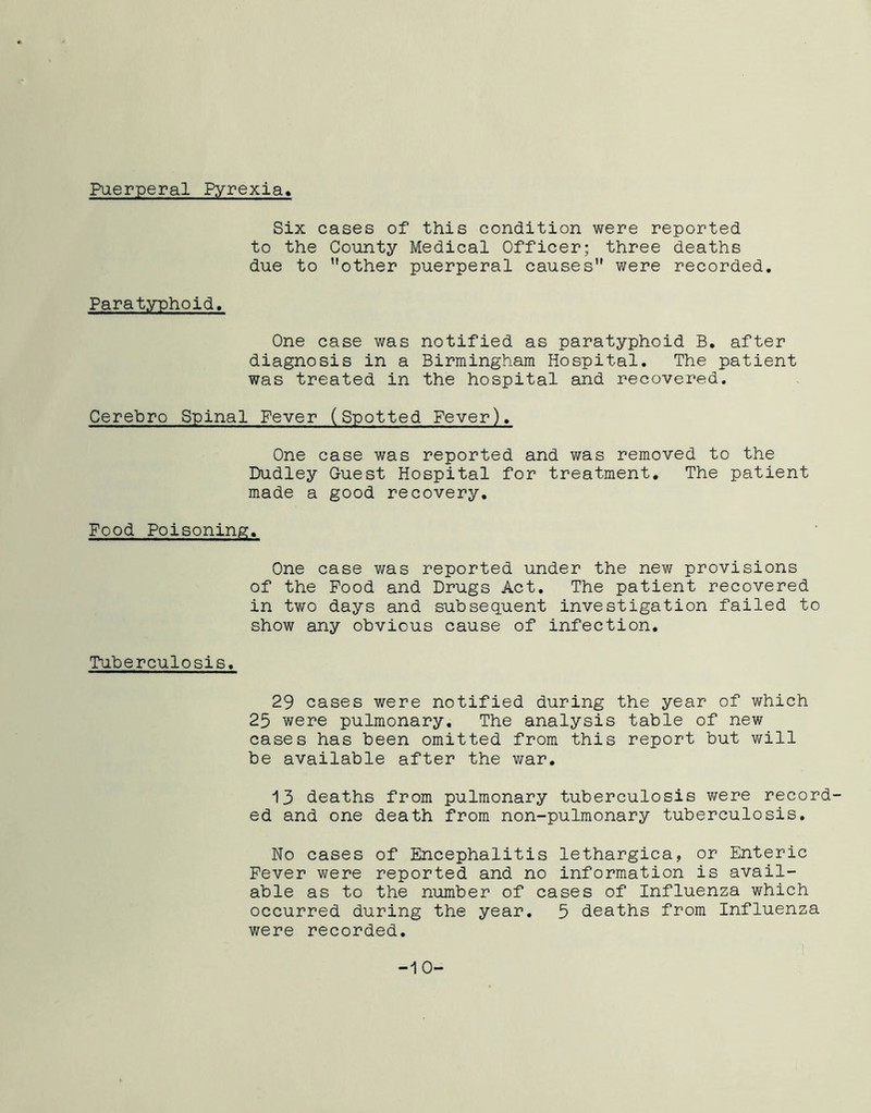 Puerperal Pyrexia Six cases of this condition were reported to the County Medical Officer; three deaths due to other puerperal causes were recorded. Paratyphoid, One case was notified as paratyphoid B. after diagnosis in a Birmingham Hospital. The patient was treated in the hospital and recovered. Cerebro Spinal Fever (Spotted Fever). One case was reported and was removed to the Dudley Guest Hospital for treatment. The patient made a good recovery. Food Poisoning. One case was reported under the new provisions of the Food and Drugs Act. The patient recovered in two days and subsequent investigation failed to show any obvious cause of infection. Tuberculosis. 29 cases were notified during the year of which 25 were pulmonary. The analysis table of new cases has been omitted from this report but will be available after the war. 13 deaths from pulmonary tuberculosis were record- ed and one death from non-pulmonary tuberculosis. No cases of Encephalitis lethargica, or Enteric Fever were reported and no information is avail- able as to the number of cases of Influenza which occurred during the year. 5 deaths from Influenza were recorded. -10-