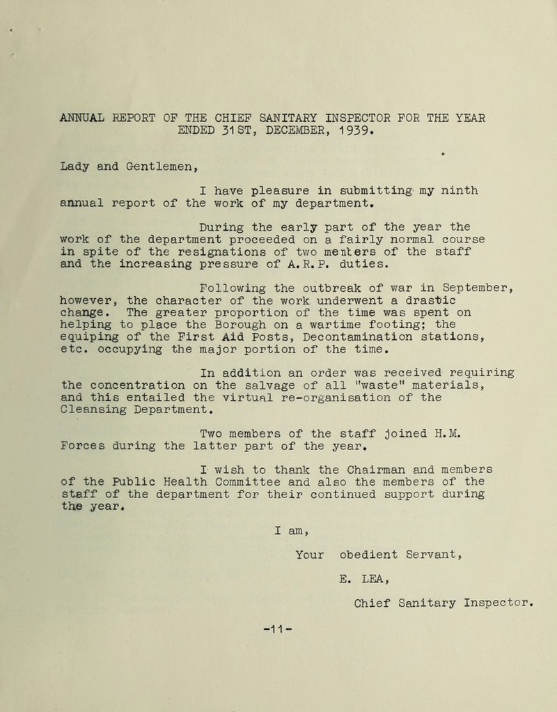 ANNUAL REPORT OP THE CHIEF SANITARY INSPECTOR FOR THE YEAR ENDED 31 ST, DECEMBER, 1939. Lady and Gentlemen, I have pleasure in submitting my ninth annual report of the work of my department. During the early part of the year the work of the department proceeded on a fairly normal course in spite of the resignations of two me Titers of the staff and the increasing pressure of A.R.P. duties. Following the outbreak of war in September, however, the character of the work underwent a drastic change. The greater proportion of the time was spent on helping to place the Borough on a wartime footing; the equiping of the First Aid Posts, Decontamination stations, etc. occupying the major portion of the time. In addition an order was received requiring the concentration on the salvage of all waste materials, and this entailed the virtual re-organisation of the Cleansing Department. Two members of the staff joined H.M. Forces during the latter part of the year. I wish to thank the Chairman and members of the Public Health Committee and also the members of the staff of the department for their continued support during the year. I am, Your obedient Servant, E. LEA, Chief Sanitary Inspector. -11 -