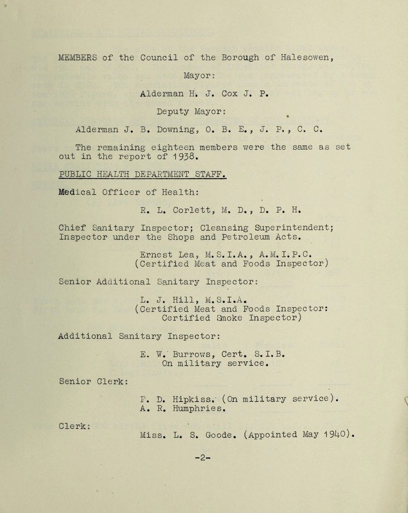 MEMBERS of the Council of the Borough of Halesowen, Mayor: Alderman H. J. Cox J. P. Deputy Mayor: Alderman J. B. Downing, 0. B. E., J. P. , C. C. The remaining eighteen members were the same as set out in the report of 1938. PUBLIC HEALTH DEPARTMENT STAFF. Medical Officer of Health: R. L. Corlett, M, D., D. P. H. Chief Sanitary Inspector; Cleansing Superintendent; Inspector under the Shops and Petroleum Acts. Ernest Lea, M. S. I. A. , A.M. I.P.C. (Certified Meat and Poods Inspector) Senior Additional Sanitary Inspector: L. J. Hill, M.S.I.A. (Certified Meat and Poods Inspector: Certified Smoke Inspector) Additional Sanitary Inspector: E. ¥.' Burrows, Cert. S. I.B. On military service. Senior Clerk: F. D. Hipkiss.' (On military service). A. R. Humphries. Clerk: Miss. L. S. Goode. (Appointed May 1940). -2-