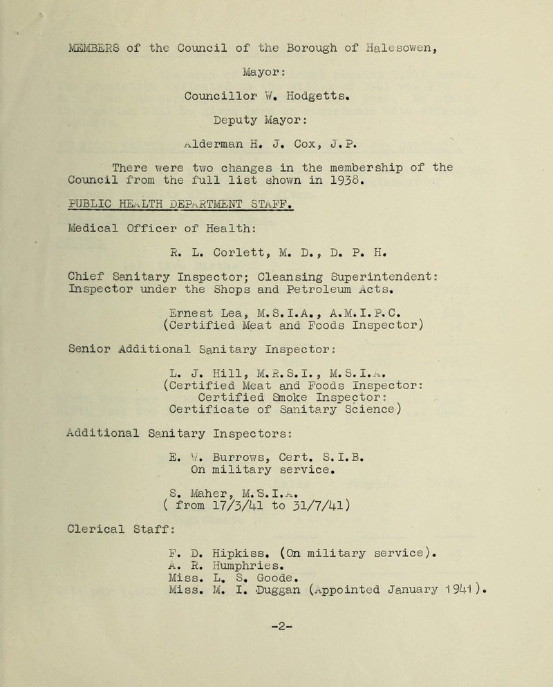 MEMBERS of the Council of the Borough of Halesowen, Mayor: Councillor ¥, Hodgetts, Deputy Mayor: Alderman H. J. Cox, J. P. There were two changes in the membership of the Council from the full list shown in 1938* PUBLIC HEALTH DEPARTMENT STaFF. Medical Officer of Health: P. L. Corlett, M. D., D. P. H« Chief Sanitary Inspector; Cleansing Superintendent: Inspector under the Shops and Petroleum Acts. Ernest Lea, M. S.I.A., A.M. I.P. C. (Certified Meat and Poods Inspector) Senior Additional Sanitary Inspector: L. J. Hi 11, M. R. S. I. , M. S. I. a. (Certified Meat and Poods Inspector: Certified Smoke Inspector: Certificate of Sanitary Science) Additional Sanitary Inspectors: E. ¥. Burrows, Cert. S. I.B. On military service. S. Maher, M.S.I.a. ( from 17/3/41 to 31/7/41) Clerical Staff: P. D. Hipkiss. (On military service). a. R, Humphries. Miss. L. S. Goode. Miss. M. I. -Duggan (Appointed January 1941 ) • -2-