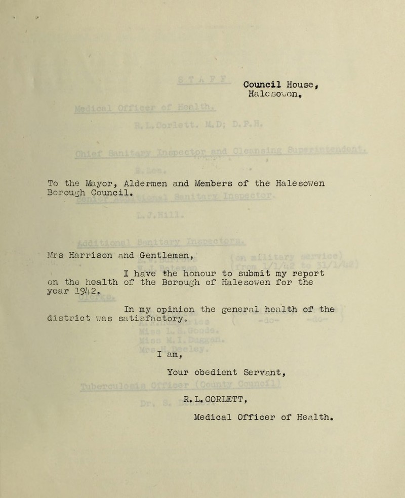 Council House, Halcsowon, To the Mayor, Aldermen and Members of the Halesowen Borough Council. Mrs Harrison and Gentlemen, I have the honour to submit my report on the health of the Borough of Halesowen for the year 1942. In my opinion the general health of the district was satisfactory,, I am, Your obedient Servant, R.L. CORLETT, Medical Officer of Health