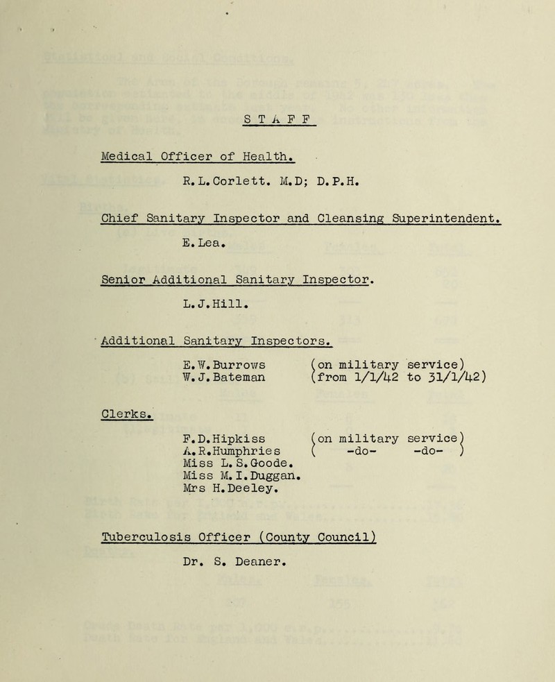 STAFF Medical Officer of Health. R.L.Corlett. M.D; D.P.H. Chief Sanitary Inspector and Cleansing Superintendent. E.Lea. Senior Additional Sanitary Inspector. L.J.Hill. Additional Sanitary Inspectors. E,¥.Burrows (on military service) ¥. J. Bateman (from 1/1/42 to 31/1/42) Clerks. F.D.Hipkiss (on military service) A.R.Humphries ( -do- -do- ) Miss L.S.Goode. Miss M. I.Duggan. Mrs H.Deeley. Tuberculosis Officer (County Council) Dr. S. Deaner.