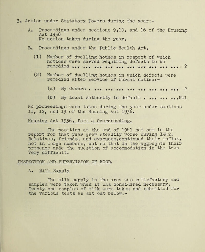 3. Action under Statutory Powers during the year:- A. Proceedings under sections 9910, and 16 of the Housing Act 1936 No action taken during the year. B. Proceedings under the Public Health A<rt. (1) Number of dwelling houses in respect of which notices were served requiring defects to be remedied ... ... 2 (2) Number of dwelling houses in which defects were remedied after service of formal notice:- (a) By Owners . ... ... ... ... ... ... ... ... 2 (b) By Local Authority in default Nil No proceedings were taken during the year under sections 11, 12, and 13 of the Housing Act 1936. Housing Act 1936, Part 4 Overcrowding. The position at the end of 1941 set out in the report for that year grew steadily worse during 1942. Relatives, friends, and evacuees,continued their influx, not in large numbers, but so that in the aggregate their presence made the question of accommodation in the town very difficult. INSPECTION nND SUPERVISION OF FOOD. A. Milk Supply The milk supply in the area was satisfactory and samples were taken when it was considered necessary. Twenty-one samples of milk were taken and submitted for the various tests as set out below:-