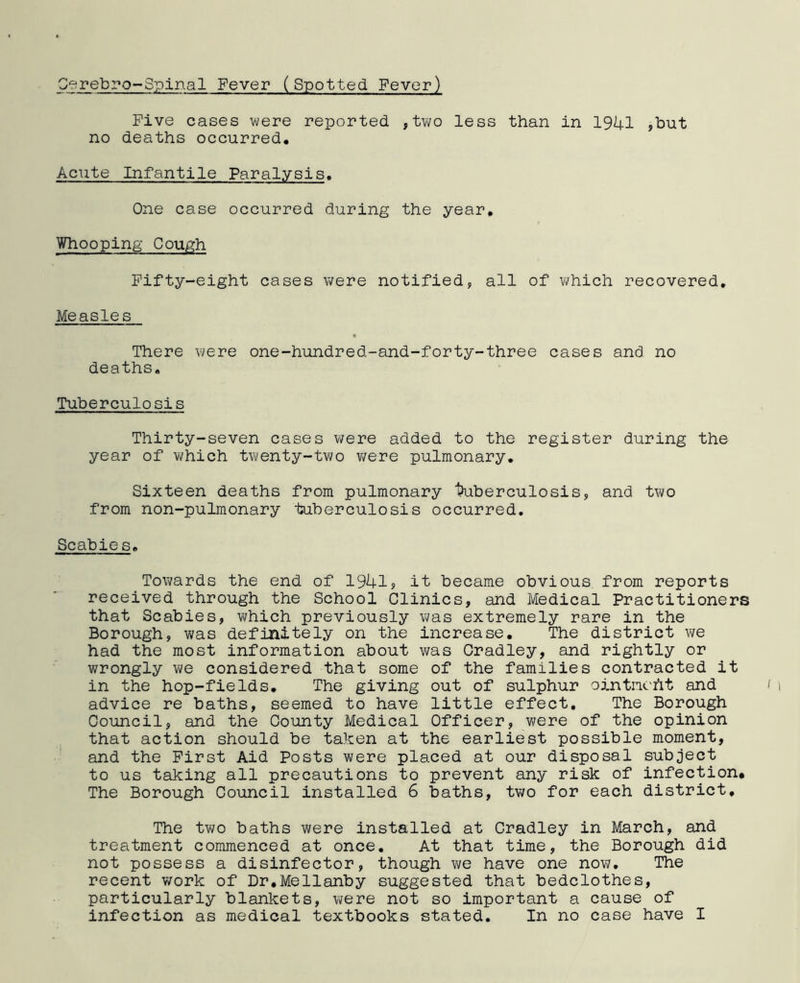 Cerebro-Spinal Fever (Spotted. Fever) Five cases were reported. , two less than in 1941 ,but no deaths occurred. Acute Infantile Paralysis. One case occurred during the year. Whooping Cough Fifty-eight cases were notified, all of which recovered. Measles There were one-hundred-and-forty-three cases and no deaths. Tuberculosis Thirty-seven cases were added to the register during the year of which twenty-two were pulmonary. Sixteen deaths from pulmonary tuberculosis, and two from non-pulmonary tuberculosis occurred. Scabies. Towards the end of 1941? it became obvious from reports received through the School Clinics, and Medical Practitioners that Scabies, which previously was extremely rare in the Borough, was definitely on the increase. The district we had the most information about was Cradley, and rightly or wrongly we considered that some of the families contracted it in the hop-fields. The giving out of sulphur ointncht and advice re baths, seemed to have little effect. The Borough Council, and the County Medical Officer, were of the opinion that action should be taken at the earliest possible moment, and the First Aid Posts were placed at our disposal subject to us taking all precautions to prevent any risk of infection* The Borough Council installed 6 baths, two for each district. The two baths were installed at Cradley in March, and treatment commenced at once. At that time, the Borough did not possess a disinfector, though we have one now. The recent work of Dr.Mellanby suggested that bedclothes, particularly blankets, were not so important a cause of