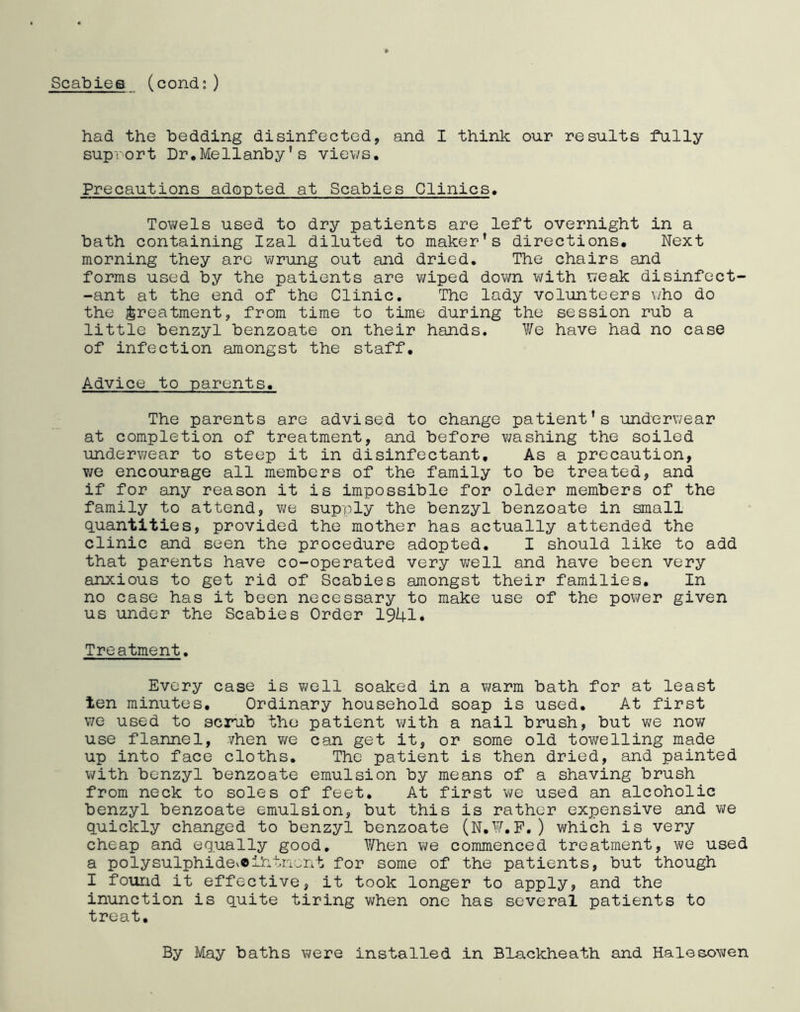 had the bedding disinfected, and I think our results fully supvort Dr.Mellanby’s views. Precautions adopted at Scabies Clinics. Towels used to dry patients are left overnight in a bath containing Izal diluted to maker’s directions. Next morning they are wrung out and dried. The chairs and forms used by the patients are wiped down with weak disinfect- ant at the end of the Clinic. The lady volunteers who do the treatment, from time to time during the session rub a little benzyl benzoate on their hands. We have had no case of infection amongst the staff. Advice to parents. The parents are advised to change patient’s underwear at completion of treatment, and before washing the soiled underwear to steep it in disinfectant. As a precaution, we encourage all members of the family to be treated, and if for any reason it is impossible for older members of the family to attend, we supply the benzyl benzoate in small quantities, provided the mother has actually attended the clinic and seen the procedure adopted. I should like to add that parents have co-operated very well and have been very anxious to get rid of Scabies amongst their families. In no case has it been necessary to make use of the power given us under the Scabies Order 1941. Treatment. Every case is well soaked in a warm bath for at least ten minutes. Ordinary household soap is used. At first we used to scrub the patient with a nail brush, but we now use flannel, .Then we can get it, or some old towelling made up into face cloths. The patient is then dried, and painted with benzyl benzoate emulsion by means of a shaving brush from neck to soles of feet. At first we used an alcoholic benzyl benzoate emulsion, but this is rather expensive and we quickly changed to benzyl benzoate (N.W.F.) which is very cheap and equally good. When we commenced treatment, we used a polysulphidevOiiifnent for some of the patients, but though I found it effective, it took longer to apply, and the inunction is quite tiring when one has several patients to treat. By May baths were installed in Blackheath and Halesowen