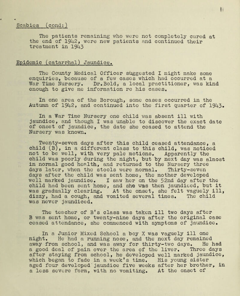 The patients remaining who were not completely cured at the end of 1942, were new patients and continued their treatment in 1943 Epidemic (catarrhal) Jaundice. The County Medical Officer suggested I might make some enquiries, because of a few cases which had occurred at a War Time Nursery. Dr.Bold, a local practitioner, was kind enough to give me information re his cases. In one area of the Borough, some cases occurred in the Autumn of 1942, and continued into the first quarter of 1943. In a War Time Nursery one child was absent ill with jaundice, and though I was unable to discover the exact date of onset of jaundice, the date she ceased to attend the Nursery was known. Twenty-seven days after this child ceased attendance, a child (B), in a different class to this child, was noticed not to be well, with very pale motions. Apparently the child was poorly during the night, but by next day was almost in normal good health, and returned to the Nursery three days later, when the stools were normal. Thirty-seven days after the child was sent home, the mother developed well marked jaundice. I saw her on the 52nd day after the child had been sent home, and she was then jaundiced, but it was gradually clearing. At the onset, she felt vaguely ill, dizzy, had a cough, and vomited several times. The child was never jaundiced. The teacher of B’s class was taken ill two days after B was sent home, or twenty-nine days after the original case ceased attendance, she commenced with symptoms of jaundice. In a Junior Mixed School a boy X was vaguely ill one night. He had a running nose, and the next day remained away from school, and was away for thirty-two days. He had a good deal of pain over the area of the liver. Three days after staying from school, he developed well marked jaundice, which began to fade in a week’s time. His young sister aged four developed'jaundice five weeks after her brother,, in a less severe form, with no vomiting. At the onset of