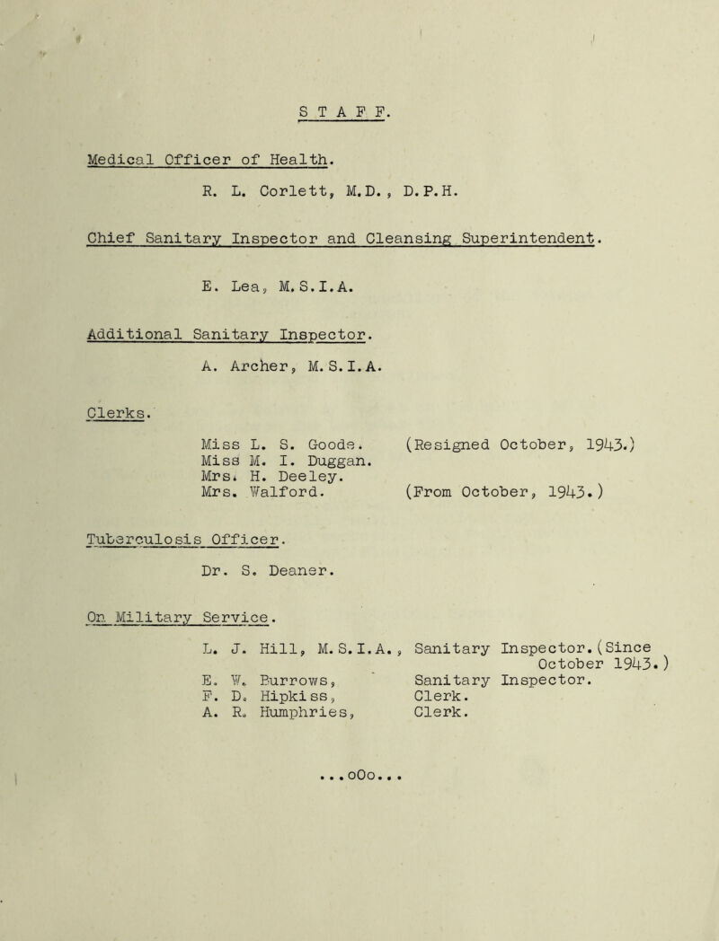 ,1 STAFF. Medical Officer of Health. R. L. Corlett, M. D. , D.P. H. Chief Sanitary Inspector and Cleansing Superintendent. E. Lea, M.S.I.A. Additional Sanitary Inspector. A. Archer, M.S.I.A. Clerks. Miss L. S. Goode* Miss M. I. Duggan. Mrs* H. Deeley. Mrs. .Waiford. Tuberculosis Officer. Dr. S. Deaner. On Military Service. L. J. Hill, M.S.I.A E. YA Burrows, F. D. Hipkiss, A. R„ Humphries, (Resigned October, 1943.) (From October, 1943.) , Sanitary Inspector.(Since October 1943.) Sanitary Inspector. Clerk. Clerk. . * «oOo..«