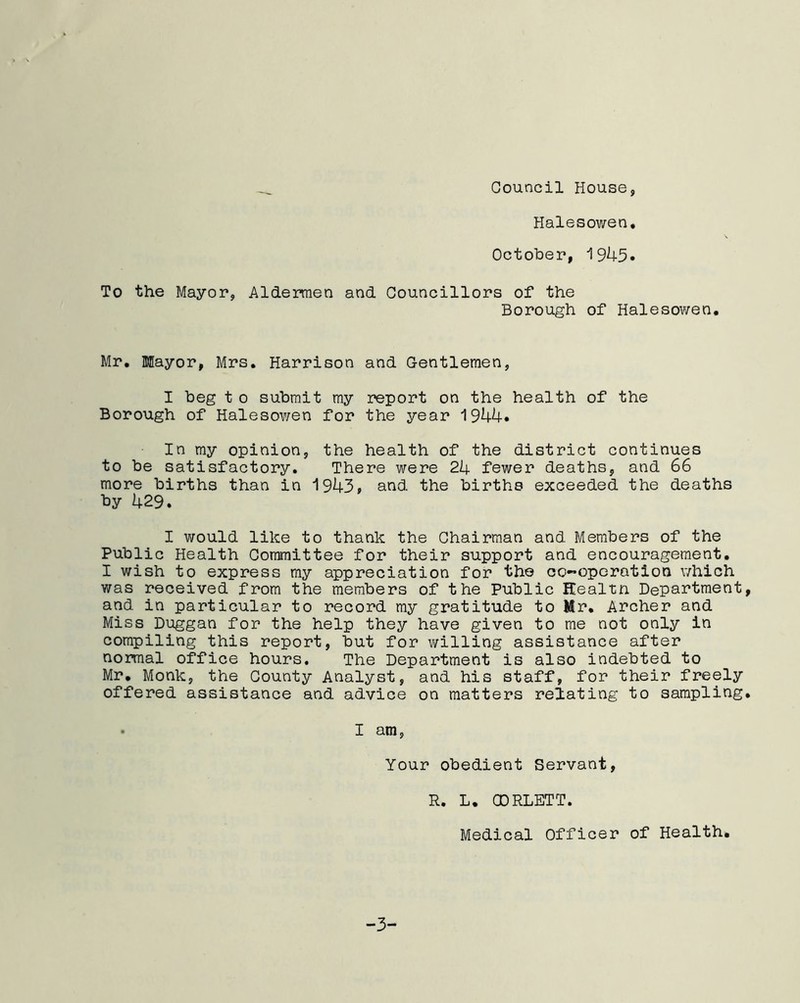 _ Council House, Halesowen, October, i 9^4-5• To the Mayor, Aldermen and Councillors of the Borough of Halesowen. Mr. Mayor, Mrs. Harrison and Gentlemen, I beg t o submit my report on the health of the Borough of Halesov/en for the year 1944. In my opinion, the health of the district continues to be satisfactory. There were 24 fewer deaths, and 66 more births than in 1943* and the births exceeded the deaths by 429. I would like to thank the Chairman and Members of the Public Health Committee for their support and encouragement. I wish to express my appreciation for the co-operation which was received from the members of the Public ffealtn Department, and in particular to record my gratitude to Mr. Archer and Miss Duggan for the help they have given to me not only in compiling this report, but for willing assistance after normal office hours. The Department is also indebted to Mr. Monk, the County Analyst, and his staff, for their freely offered assistance and advice on matters relating to sampling. I am, Your obedient Servant, R. L. CDRLETT. Medical Officer of Health. -3-