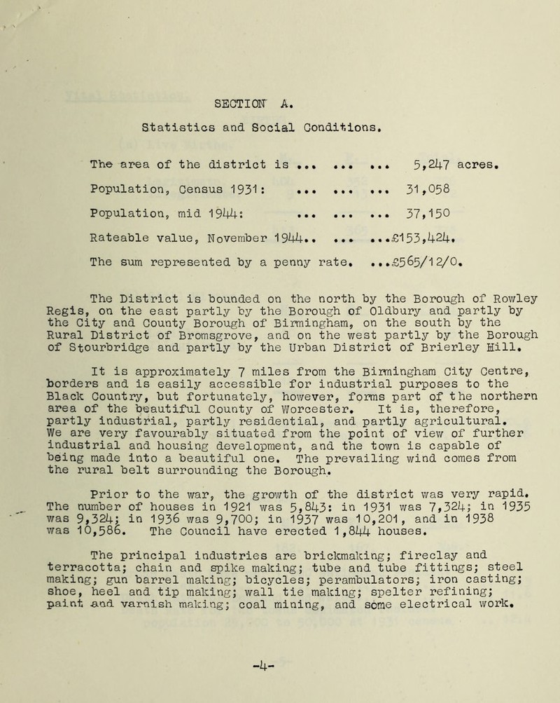 SECTION A. Statistics and Social Conditions. The area of the district is ... ... Population, Census 1931: ••• ••• Population, mid 1944: Rateable value, November 1944*. ... The sum represented by a penny rate* ..* 5>247 acres. ... 31,058 ... 37,150 ...£153,424. ...£565/12/0. The District is bounded on the north by the Borough of Rowley Regis, on the east partly by the Borough of Oldbury and partly by the City and County Borough of Birmingham, on the south by the Rural District of Bromsgrove, and on the west partly by the Borough of Stourbridge and partly by the Urban District of Brierley Hill. It is approximately 7 miles from the Birmingham City Centre, Borders and is easily accessible for industrial purposes to the Black Country, but fortunately, however, forms part of the northern area of the beautiful County of Worcester. It is, therefore, partly industrial, partly residential, and partly agricultural. We are very favourably situated from the point of view of further industrial and housing development, and the town is capable of being made into a beautiful one. The prevailing wind comes from the rural belt surrounding the Borough. Prior to the war, the growth of the district was very rapid. The number of houses in 1921 was 5,843: in 1931 was 7,324; in 1935 was 9,324; in 1936 was 9,700; in 1937 was 10,201, and in 1938 was 10,586. The Council have erected 1,844 houses. The principal industries are brickmaking; fireclay and terracotta; chain and spike making; tube and tube fittings; steel making; gun barrel making; bicycles; perambulators; iron casting; shoe, heel and tip making; wall tie making; spelter refining; paint and varnish making; coal mining, and some electrical work. -4-