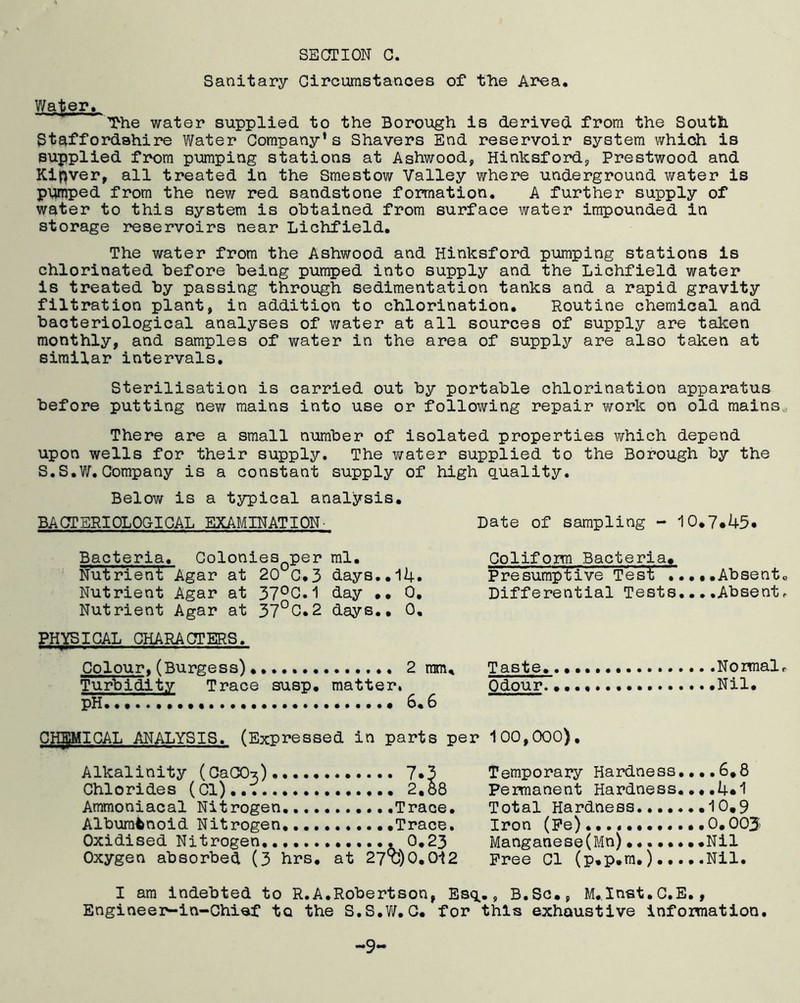 Sanitary Circumstances of the Area. Wafter, ~The water supplied to the Borough is derived from the South Staffordshire Water Company’s Shavers End reservoir system which is supplied from pumping stations at Ashwood, Hinksford, Prestwood and Kipver, all treated in the Smestow Valley where underground v/ater is pumped from the new red sandstone formation. A further supply of water to this system is obtained from surface water impounded in storage reservoirs near Lichfield. The water from the Ashwood and Hinksford pumping stations is chlorinated before being pumped into supply and the Lichfield water is treated by passing through sedimentation tanks and a rapid gravity filtration plant, in addition to chlorination. Routine chemical and bacteriological analyses of water at all sources of supply are taken monthly, and samples of water in the area of supply are also taken at similar intervals. Sterilisation is carried out by portable chlorination apparatus before putting new mains into use or following repair work on old mains,. There are a small number of isolated properties which depend upon wells for their supply. The water supplied to the Borough by the S.S.W. Company is a constant supply of high quality. Below is a typical analysis. BACTERIOLOGICAL EXAMINATION- Date of sampling - 10.7.45. Bacteria. Colonies0per ml. Nutrient Agar at 20°C.3 days..l4. Nutrient Agar at 37°C.1 day ..0. Nutrient Agar at 37°C.2 days.. 0, PHYSICAL CHARACTERS. Colour, (Burgess) 2 ram. Turbidity Trace susp. matter* pH. 6.6 Coliform Bacteria, Presumptive Test ...•.Absento Differential Tests....Absent, Taste. Normal, Odour. Nil. CHEMICAL ANALYSIS. (Expressed in parts per 100,000). Alkalinity (CaCO-*) 7*3 Chlorides (Cl). 2,58 Ammoniacal Nitrogen., ....Trace. Albuminoid Nitrogen .Trace. Oxidised Nitrogen, , 0.23 Oxygen absorbed (3 hrs. at 27X3)0.012 Temporary Hardness....6,8 Permanent Hardness....4*1 Total Hardness.......10,9 Iron (Fe) 0,003 Manganese(Mn).......,Nil Free Cl (p,p,m.) Nil. I am indebted to R.A.Robertson, Esq., B.Sc., M.Inst.C.E,, Engineer-in-Chief to the S.S.W.C. for this exhaustive information. -9