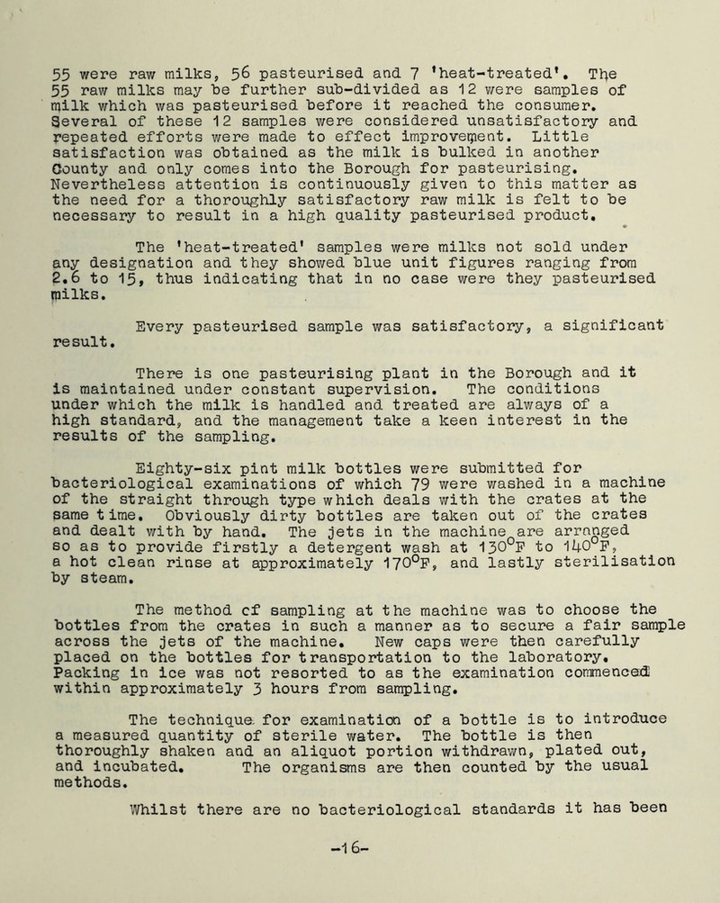 55 were raw milks, 56 pasteurised and 7 ’heat-treated*. The 55 raw milks may be further sub-divided as 12 were samples of milk which was pasteurised before it reached the consumer. Several of these 12 samples were considered unsatisfactory and repeated efforts were made to effect improvement. Little satisfaction was obtained as the milk is bulked in another County and only comes into the Borough for pasteurising. Nevertheless attention is continuously given to this matter as the need for a thoroughly satisfactory raw milk is felt to be necessary to result in a high quality pasteurised product. The ’heat-treated' samples were milks not sold under any designation and they showed blue unit figures ranging from 2.6 to 15, thus indicating that in no case were they pasteurised milks. Every pasteurised sample was satisfactory, a significant result. There is one pasteurising plant in the Borough and it is maintained under constant supervision. The conditions under which the milk is handled and treated are always of a high standard, and the management take a keen interest in the results of the sampling. Eighty-six pint milk bottles were submitted for bacteriological examinations of which 79 were washed in a machine of the straight through type which deals with the crates at the same time. Obviously dirty bottles are taken out of the crates and dealt with by hand. The jets in the machine are arranged so as to provide firstly a detergent wash at 130°F to 140°F, a hot clean rinse at approximately 170°F, and lastly sterilisation by steam. The method cf sampling at the machine was to choose the bottles from the crates in such a manner as to secure a fair sample across the jets of the machine. New caps were then carefully placed on the bottles for transportation to the laboratory. Packing in ice was not resorted to as the examination commences!! within approximately 3 hours from sampling. The technique, for examination of a bottle is to introduce a measured quantity of sterile water. The bottle is then thoroughly shaken and an aliquot portion withdrawn, plated out, and incubated. The organisms are then counted by the usual methods. Whilst there are no bacteriological standards it has been