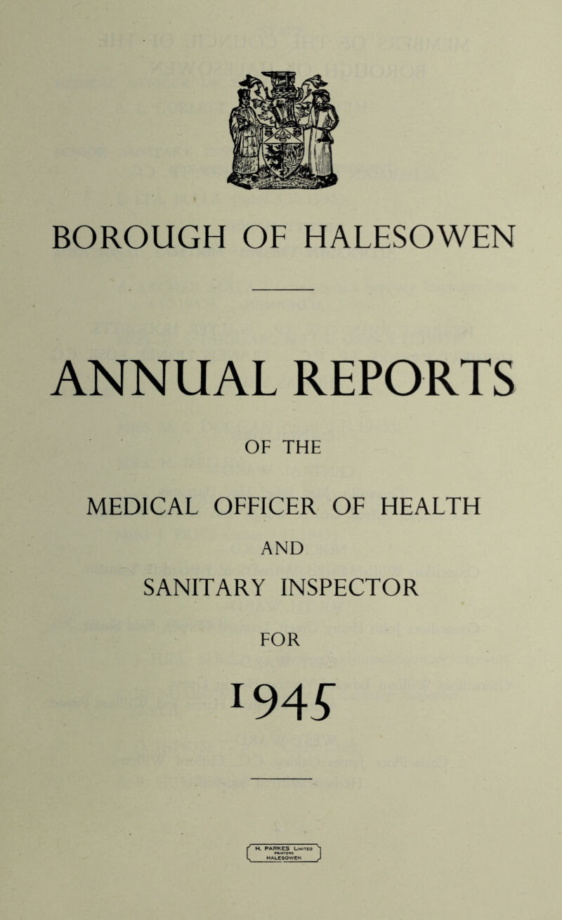 BOROUGH OF HALESOWEN ANNUAL REPORTS OF THE MEDICAL OFFICER OF HEALTH AND SANITARY INSPECTOR :94£ H. PARKES Limited HALESOWEN