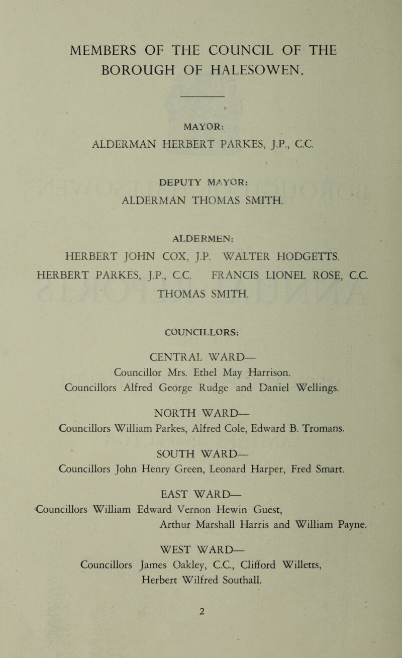MEMBERS OF THE COUNCIL OF THE BOROUGH OF HALESOWEN. MAYOR: ALDERMAN HERBERT PARKES, J.P., C.C. DEPUTY MAYOR: ALDERMAN THOMAS SMITH. ALDERMEN: HERBERT JOHN COX, J.P. WALTER HODGETTS. HERBERT PARKES, J.P., C.C. FRANCIS LIONEL ROSE, C.C. THOMAS SMITH. COUNCILLORS: CENTRAL WARD— Councillor Mrs. Ethel May Harrison. Councillors Alfred George Rudge and Daniel Wellings. NORTH WARD— Councillors William Parkes, Alfred Cole, Edward B. Tromans. SOUTH WARD— Councillors John Henry Green, Leonard Harper, Fred Smart. EAST WARD— Councillors William Edward Vernon Hewin Guest, Arthur Marshall Harris and William Payne. WEST WARD— Councillors James Oakley, C.C., Clifford Willetts, Herbert Wilfred Southall.