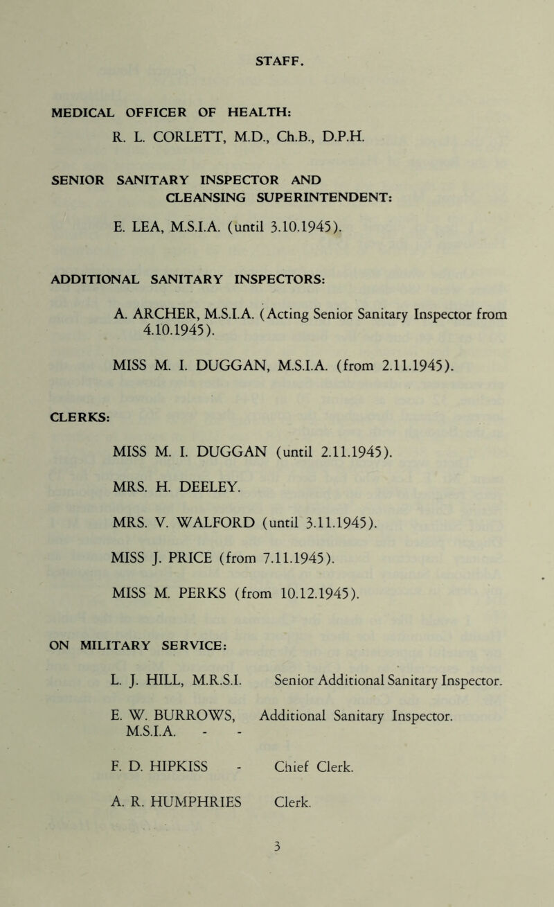 STAFF. MEDICAL OFFICER OF HEALTH: R. L. CORLETT, M.D., Ch.B., D.P.H. SENIOR SANITARY INSPECTOR AND CLEANSING SUPERINTENDENT: E. LEA, M.S.I.A. (until 3.10.1945). ADDITIONAL SANITARY INSPECTORS: A. ARCHER, M.S.I.A. (Acting Senior Sanitary Inspector from 4.10.1945). MISS M. I. DUGGAN, M.S.I.A. (from 2.11.1945). CLERKS: MISS M. I. DUGGAN (until 2.11.1945). MRS. H. DEELEY. MRS. V. WALFORD (until 3.11.1945). MISS J. PRICE (from 7.11.1945). MISS M. PERKS (from 10.12.1945). ON MILITARY SERVICE: L. J. HILL, M.R.S.I. Senior Additional Sanitary Inspector. E. W. BURROWS, Additional Sanitary Inspector. M.S.I.A. F. D. HIPKISS - Chief Clerk. A. R. HUMPHRIES Clerk.