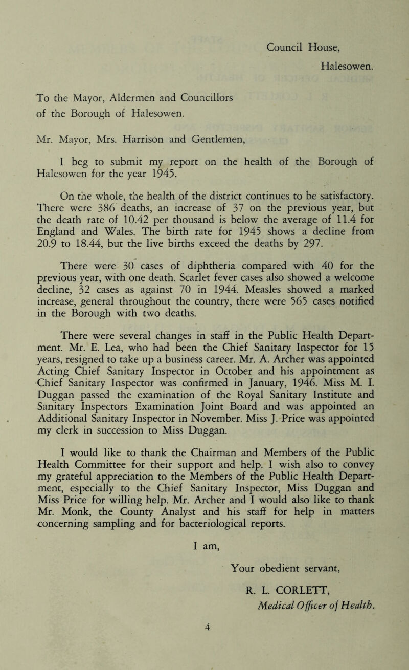 Council House, Halesowen. To the Mayor, Aldermen and Councillors of the Borough of Halesowen. Mr. Mayor, Mrs. Harrison and Gentlemen, I beg to submit my report on the health of the Borough of Halesowen for the year 1945. On the whole, the health of the district continues to be satisfactory. There were 386 deaths, an increase of 37 on the previous year, but the death rate of 10.42 per thousand is below the average of 11.4 for England and Wales. The birth rate for 1945 shows a decline from 20.9 to 18.44, but the live births exceed the deaths by 297. There were 30 cases of diphtheria compared with 40 for the previous year, with one death. Scarlet fever cases also showed a welcome decline, 32 cases as against 70 in 1944. Measles showed a marked increase, general throughout the country, there were 565 cases notified in the Borough with two deaths. There were several changes in staff in the Public Health Depart- ment. Mr. E. Lea, who had been the Chief Sanitary Inspector for 15 years, resigned to take up a business career. Mr. A. Archer was appointed Acting Chief Sanitary Inspector in October and his appointment as Chief Sanitary Inspector was confirmed in January, 1946. Miss M. I. Duggan passed the examination of the Royal Sanitary Institute and Sanitary Inspectors Examination Joint Board and was appointed an Additional Sanitary Inspector in November. Miss J. Price was appointed my clerk in succession to Miss Duggan. I would like to thank the Chairman and Members of the Public Health Committee for their support and help. I wish also to convey my grateful appreciation to the Members of the Public Health Depart- ment, especially to the Chief Sanitary Inspector, Miss Duggan and Miss Price for willing help. Mr. Archer and I would also like to thank Mr. Monk, the County Analyst and his staff for help in matters concerning sampling and for bacteriological reports. I am, Your obedient servant, R. L. CORLETT, Medical Officer of Health.