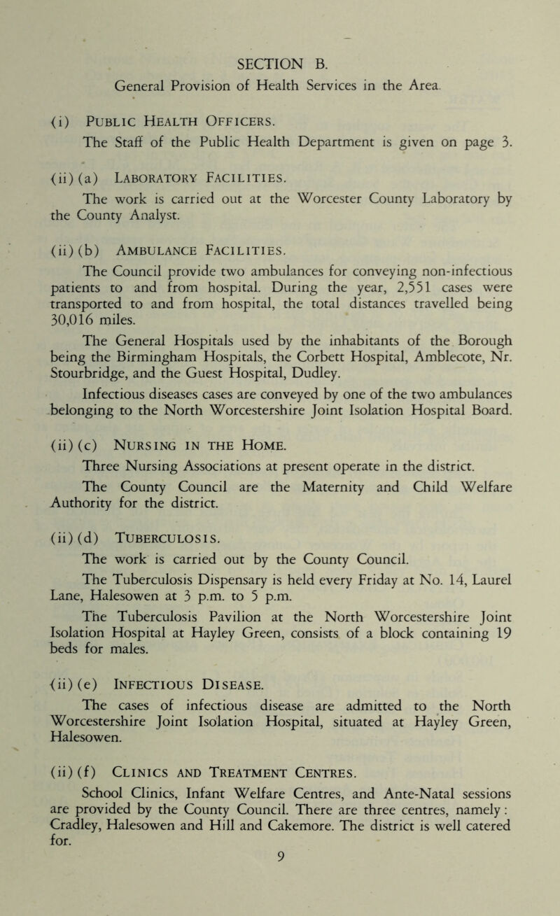 General Provision of Health Services in the Area. <i) Public Health Officers. The Staff of the Public Health Department is given on page 3. <ii) (a) Laboratory Facilities. The work is carried out at the Worcester County Laboratory by the County Analyst. (ii) (b) Ambulance Facilities. The Council provide two ambulances for conveying non-infectious patients to and from hospital. During the year, 2,551 cases were transported to and from hospital, the total distances travelled being 30,016 miles. The General Hospitals used by the inhabitants of the Borough being the Birmingham Hospitals, the Corbett Hospital, Amblecote, Nr. Stourbridge, and the Guest Hospital, Dudley. Infectious diseases cases are conveyed by one of the two ambulances belonging to the North Worcestershire Joint Isolation Hospital Board. (ii) (c) Nursing in the Home. Three Nursing Associations at present operate in the district. The County Council are the Maternity and Child Welfare Authority for the district. (ii) (d) Tuberculosis. The work is carried out by the County Council. The Tuberculosis Dispensary is held every Friday at No. 14, Laurel Lane, Halesowen at 3 p.m. to 5 p.m. The Tuberculosis Pavilion at the North Worcestershire Joint Isolation Hospital at Hayley Green, consists of a block containing 19 beds for males. (ii) (e) Infectious Disease. The cases of infectious disease are admitted to the North Worcestershire Joint Isolation Hospital, situated at Hayley Green, Halesowen. (ii) (f) Clinics and Treatment Centres. School Clinics, Infant Welfare Centres, and Ante-Natal sessions are provided by the County Council. There are three centres, namely: Cradley, Halesowen and Hill and Cakemore. The district is well catered for.